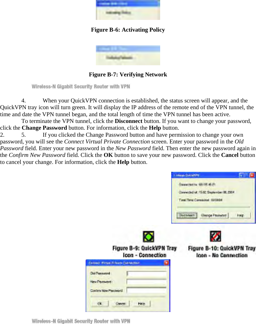  Figure B-6: Activating Policy    Figure B-7: Verifying Network     4.  When your QuickVPN connection is established, the status screen will appear, and the QuickVPN tray icon will turn green. It will display the IP address of the remote end of the VPN tunnel, the time and date the VPN tunnel began, and the total length of time the VPN tunnel has been active.     To terminate the VPN tunnel, click the Disconnect button. If you want to change your password, click the Change Password button. For information, click the Help button.  2.  5.  If you clicked the Change Password button and have permission to change your own password, you will see the Connect Virtual Private Connection screen. Enter your password in the Old Password field. Enter your new password in the New Password field. Then enter the new password again in the Confirm New Password field. Click the OK button to save your new password. Click the Cancel button to cancel your change. For information, click the Help button.        