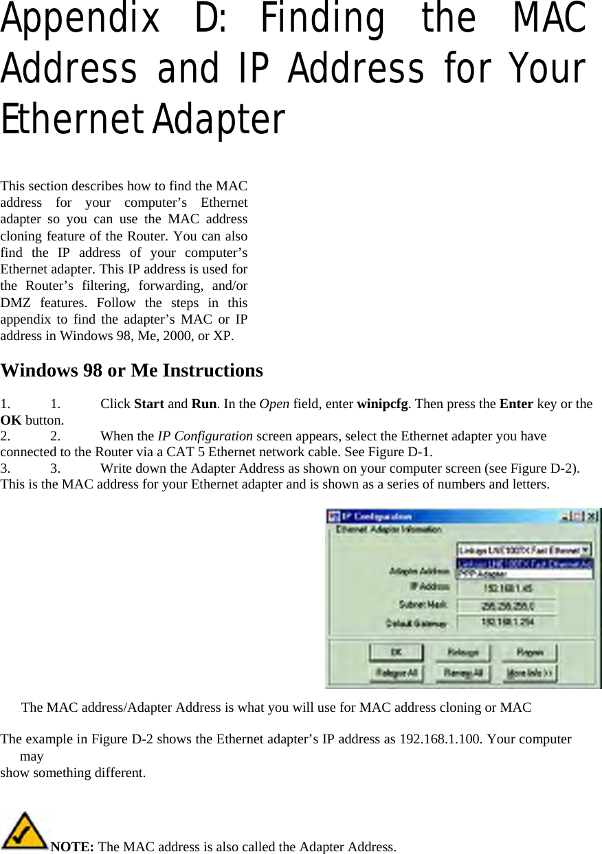 Appendix D: Finding the MAC Address and IP Address for Your Ethernet Adapter   This section describes how to find the MAC address for your computer’s Ethernet adapter so you can use the MAC address cloning feature of the Router. You can also find the IP address of your computer’s Ethernet adapter. This IP address is used for the Router’s filtering, forwarding, and/or DMZ features. Follow the steps in this appendix to find the adapter’s MAC or IP address in Windows 98, Me, 2000, or XP.   Windows 98 or Me Instructions   1. 1. Click Start and Run. In the Open field, enter winipcfg. Then press the Enter key or the OK button.   2. 2. When the IP Configuration screen appears, select the Ethernet adapter you have connected to the Router via a CAT 5 Ethernet network cable. See Figure D-1.   3.  3.  Write down the Adapter Address as shown on your computer screen (see Figure D-2). This is the MAC address for your Ethernet adapter and is shown as a series of numbers and letters.     The MAC address/Adapter Address is what you will use for MAC address cloning or MAC   The example in Figure D-2 shows the Ethernet adapter’s IP address as 192.168.1.100. Your computer may  show something different.   NOTE: The MAC address is also called the Adapter Address. 