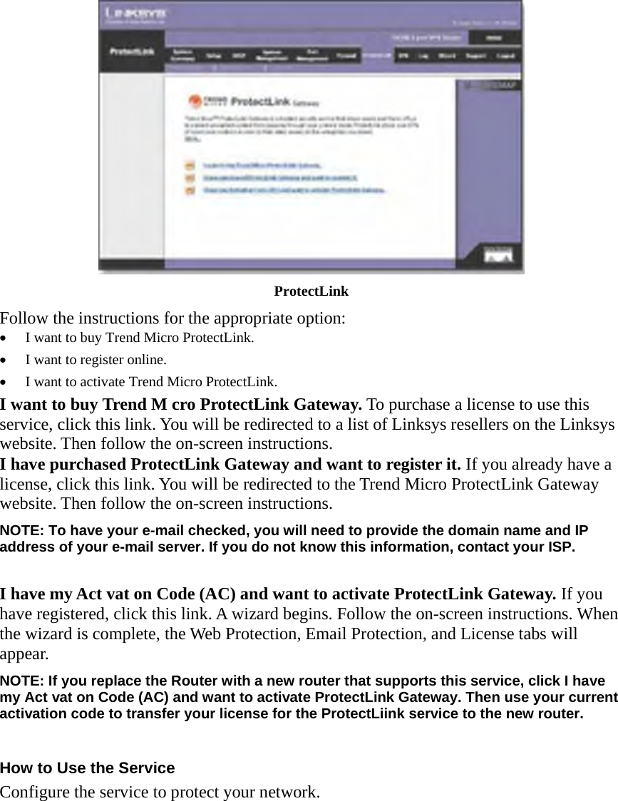  ProtectLink Follow the instructions for the appropriate option: •  I want to buy Trend Micro ProtectLink. •  I want to register online. •  I want to activate Trend Micro ProtectLink. I want to buy Trend M cro ProtectLink Gateway. To purchase a license to use this service, click this link. You will be redirected to a list of Linksys resellers on the Linksys website. Then follow the on-screen instructions. I have purchased ProtectLink Gateway and want to register it. If you already have a license, click this link. You will be redirected to the Trend Micro ProtectLink Gateway website. Then follow the on-screen instructions. NOTE: To have your e-mail checked, you will need to provide the domain name and IP address of your e-mail server. If you do not know this information, contact your ISP.  I have my Act vat on Code (AC) and want to activate ProtectLink Gateway. If you have registered, click this link. A wizard begins. Follow the on-screen instructions. When the wizard is complete, the Web Protection, Email Protection, and License tabs will appear. NOTE: If you replace the Router with a new router that supports this service, click I have my Act vat on Code (AC) and want to activate ProtectLink Gateway. Then use your current activation code to transfer your license for the ProtectLiink service to the new router.  How to Use the Service Configure the service to protect your network.  
