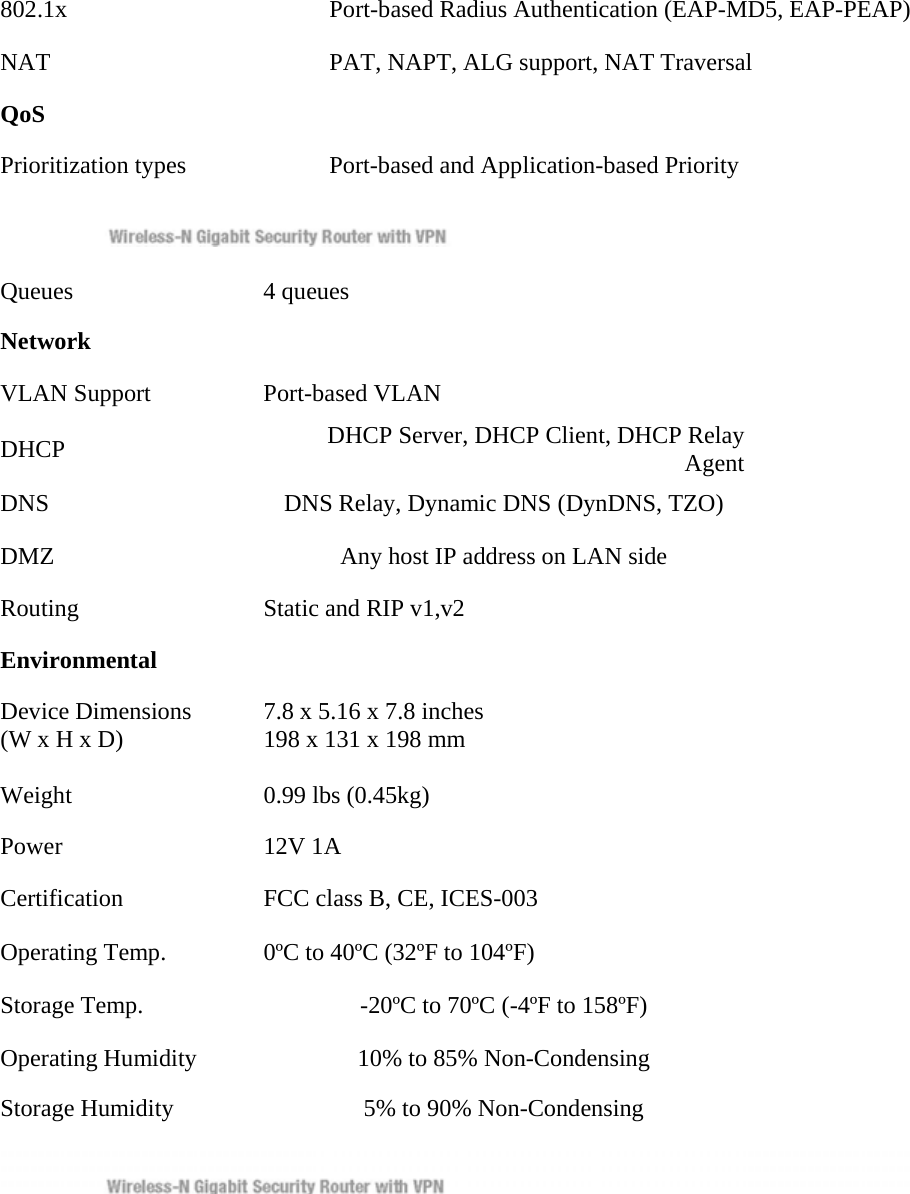 802.1x    Port-based Radius Authentication (EAP-MD5, EAP-PEAP)   NAT    PAT, NAPT, ALG support, NAT Traversal   QoS    Prioritization types    Port-based and Application-based Priority    Queues   4 queues  Network    VLAN Support   Port-based VLAN  DHCP   DHCP Server, DHCP Client, DHCP Relay Agent DNS    DNS Relay, Dynamic DNS (DynDNS, TZO)   DMZ    Any host IP address on LAN side   Routing    Static and RIP v1,v2   Environmental    Device Dimensions    7.8 x 5.16 x 7.8 inches   (W x H x D)    198 x 131 x 198 mm   Weight    0.99 lbs (0.45kg)   Power   12V 1A  Certification    FCC class B, CE, ICES-003   Operating Temp.    0ºC to 40ºC (32ºF to 104ºF)   Storage Temp.    -20ºC to 70ºC (-4ºF to 158ºF)   Operating Humidity    10% to 85% Non-Condensing   Storage Humidity    5% to 90% Non-Condensing      