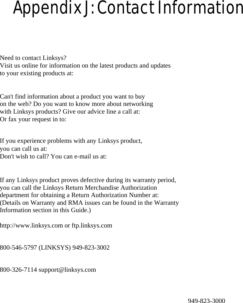 Appendix J: Contact Information  Need to contact Linksys? Visit us online for information on the latest products and updates   to your existing products at:  Can&apos;t find information about a product you want to buy on the web? Do you want to know more about networking with Linksys products? Give our advice line a call at: Or fax your request in to:  If you experience problems with any Linksys product, you can call us at: Don&apos;t wish to call? You can e-mail us at:  If any Linksys product proves defective during its warranty period, you can call the Linksys Return Merchandise Authorization department for obtaining a Return Authorization Number at: (Details on Warranty and RMA issues can be found in the Warranty Information section in this Guide.)  http://www.linksys.com or ftp.linksys.com   800-546-5797 (LINKSYS) 949-823-3002   800-326-7114 support@linksys.com   949-823-3000   