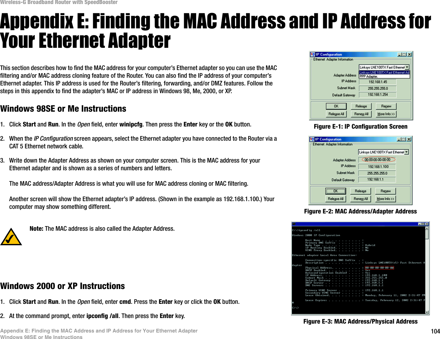 104Appendix E: Finding the MAC Address and IP Address for Your Ethernet AdapterWindows 98SE or Me InstructionsWireless-G Broadband Router with SpeedBoosterAppendix E: Finding the MAC Address and IP Address for Your Ethernet AdapterThis section describes how to find the MAC address for your computer’s Ethernet adapter so you can use the MAC filtering and/or MAC address cloning feature of the Router. You can also find the IP address of your computer’s Ethernet adapter. This IP address is used for the Router’s filtering, forwarding, and/or DMZ features. Follow the steps in this appendix to find the adapter’s MAC or IP address in Windows 98, Me, 2000, or XP.Windows 98SE or Me Instructions1. Click Start and Run. In the Open field, enter winipcfg. Then press the Enter key or the OK button. 2. When the IP Configuration screen appears, select the Ethernet adapter you have connected to the Router via a CAT 5 Ethernet network cable.3. Write down the Adapter Address as shown on your computer screen. This is the MAC address for your Ethernet adapter and is shown as a series of numbers and letters.The MAC address/Adapter Address is what you will use for MAC address cloning or MAC filtering.Another screen will show the Ethernet adapter’s IP address. (Shown in the example as 192.168.1.100.) Your computer may show something different.Windows 2000 or XP Instructions1. Click Start and Run. In the Open field, enter cmd. Press the Enter key or click the OK button.2. At the command prompt, enter ipconfig /all. Then press the Enter key.Figure E-2: MAC Address/Adapter AddressFigure E-1: IP Configuration ScreenNote: The MAC address is also called the Adapter Address.Figure E-3: MAC Address/Physical Address