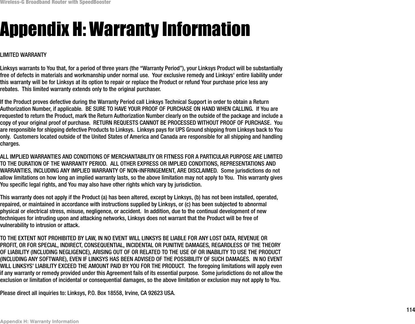114Appendix H: Warranty InformationWireless-G Broadband Router with SpeedBoosterAppendix H: Warranty InformationLIMITED WARRANTYLinksys warrants to You that, for a period of three years (the “Warranty Period”), your Linksys Product will be substantially free of defects in materials and workmanship under normal use.  Your exclusive remedy and Linksys&apos; entire liability under this warranty will be for Linksys at its option to repair or replace the Product or refund Your purchase price less any rebates.  This limited warranty extends only to the original purchaser.  If the Product proves defective during the Warranty Period call Linksys Technical Support in order to obtain a Return Authorization Number, if applicable.  BE SURE TO HAVE YOUR PROOF OF PURCHASE ON HAND WHEN CALLING.  If You are requested to return the Product, mark the Return Authorization Number clearly on the outside of the package and include a copy of your original proof of purchase.  RETURN REQUESTS CANNOT BE PROCESSED WITHOUT PROOF OF PURCHASE.  You are responsible for shipping defective Products to Linksys.  Linksys pays for UPS Ground shipping from Linksys back to You only.  Customers located outside of the United States of America and Canada are responsible for all shipping and handling charges. ALL IMPLIED WARRANTIES AND CONDITIONS OF MERCHANTABILITY OR FITNESS FOR A PARTICULAR PURPOSE ARE LIMITED TO THE DURATION OF THE WARRANTY PERIOD.  ALL OTHER EXPRESS OR IMPLIED CONDITIONS, REPRESENTATIONS AND WARRANTIES, INCLUDING ANY IMPLIED WARRANTY OF NON-INFRINGEMENT, ARE DISCLAIMED.  Some jurisdictions do not allow limitations on how long an implied warranty lasts, so the above limitation may not apply to You.  This warranty gives You specific legal rights, and You may also have other rights which vary by jurisdiction.This warranty does not apply if the Product (a) has been altered, except by Linksys, (b) has not been installed, operated, repaired, or maintained in accordance with instructions supplied by Linksys, or (c) has been subjected to abnormal physical or electrical stress, misuse, negligence, or accident.  In addition, due to the continual development of new techniques for intruding upon and attacking networks, Linksys does not warrant that the Product will be free of vulnerability to intrusion or attack.TO THE EXTENT NOT PROHIBITED BY LAW, IN NO EVENT WILL LINKSYS BE LIABLE FOR ANY LOST DATA, REVENUE OR PROFIT, OR FOR SPECIAL, INDIRECT, CONSEQUENTIAL, INCIDENTAL OR PUNITIVE DAMAGES, REGARDLESS OF THE THEORY OF LIABILITY (INCLUDING NEGLIGENCE), ARISING OUT OF OR RELATED TO THE USE OF OR INABILITY TO USE THE PRODUCT (INCLUDING ANY SOFTWARE), EVEN IF LINKSYS HAS BEEN ADVISED OF THE POSSIBILITY OF SUCH DAMAGES.  IN NO EVENT WILL LINKSYS’ LIABILITY EXCEED THE AMOUNT PAID BY YOU FOR THE PRODUCT.  The foregoing limitations will apply even if any warranty or remedy provided under this Agreement fails of its essential purpose.  Some jurisdictions do not allow the exclusion or limitation of incidental or consequential damages, so the above limitation or exclusion may not apply to You.Please direct all inquiries to: Linksys, P.O. Box 18558, Irvine, CA 92623 USA.