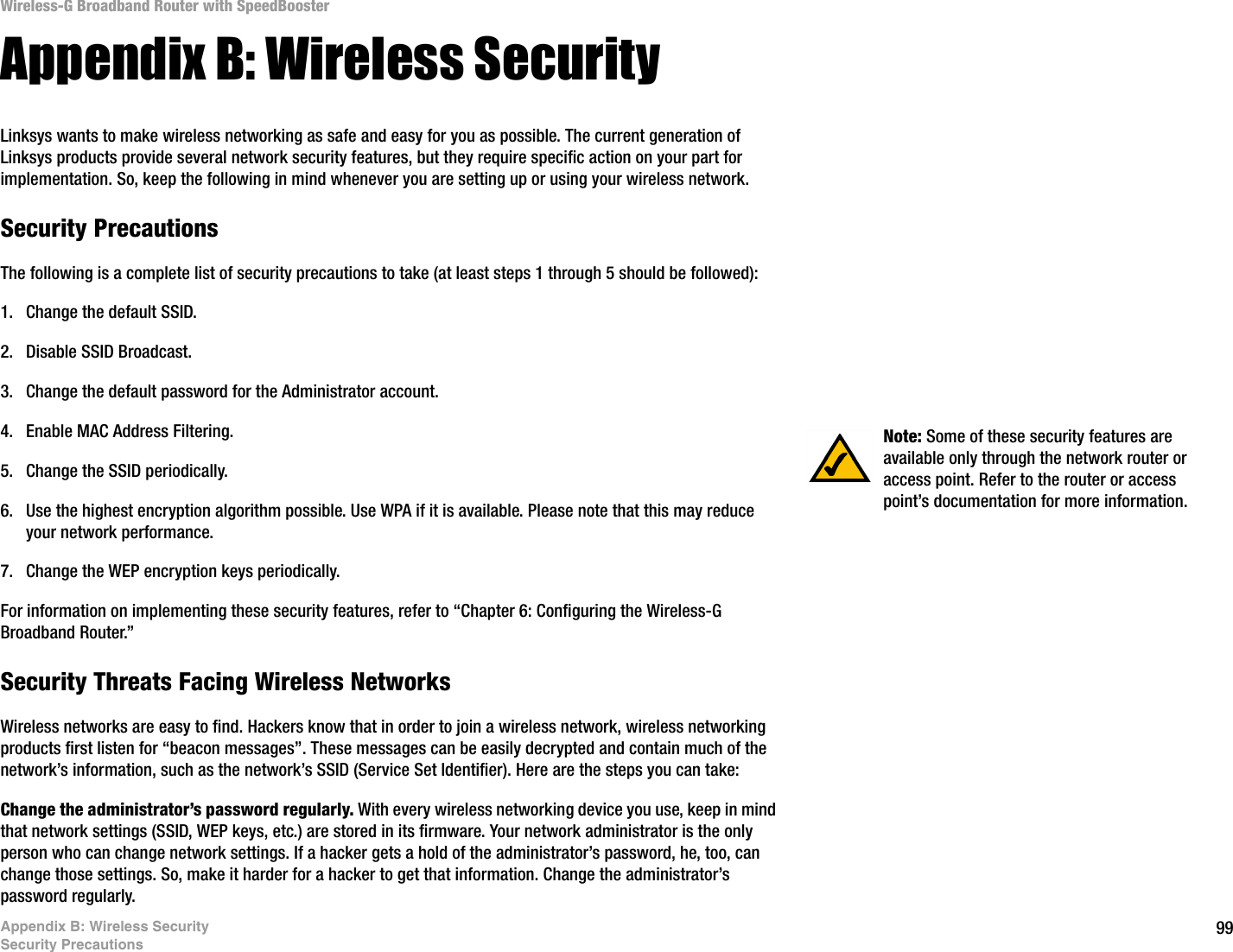 99Appendix B: Wireless SecuritySecurity PrecautionsWireless-G Broadband Router with SpeedBoosterAppendix B: Wireless SecurityLinksys wants to make wireless networking as safe and easy for you as possible. The current generation of Linksys products provide several network security features, but they require specific action on your part for implementation. So, keep the following in mind whenever you are setting up or using your wireless network.Security PrecautionsThe following is a complete list of security precautions to take (at least steps 1 through 5 should be followed):1. Change the default SSID. 2. Disable SSID Broadcast. 3. Change the default password for the Administrator account. 4. Enable MAC Address Filtering. 5. Change the SSID periodically. 6. Use the highest encryption algorithm possible. Use WPA if it is available. Please note that this may reduce your network performance. 7. Change the WEP encryption keys periodically. For information on implementing these security features, refer to “Chapter 6: Configuring the Wireless-G Broadband Router.”Security Threats Facing Wireless Networks Wireless networks are easy to find. Hackers know that in order to join a wireless network, wireless networking products first listen for “beacon messages”. These messages can be easily decrypted and contain much of the network’s information, such as the network’s SSID (Service Set Identifier). Here are the steps you can take:Change the administrator’s password regularly. With every wireless networking device you use, keep in mind that network settings (SSID, WEP keys, etc.) are stored in its firmware. Your network administrator is the only person who can change network settings. If a hacker gets a hold of the administrator’s password, he, too, can change those settings. So, make it harder for a hacker to get that information. Change the administrator’s password regularly.Note: Some of these security features are available only through the network router or access point. Refer to the router or access point’s documentation for more information.