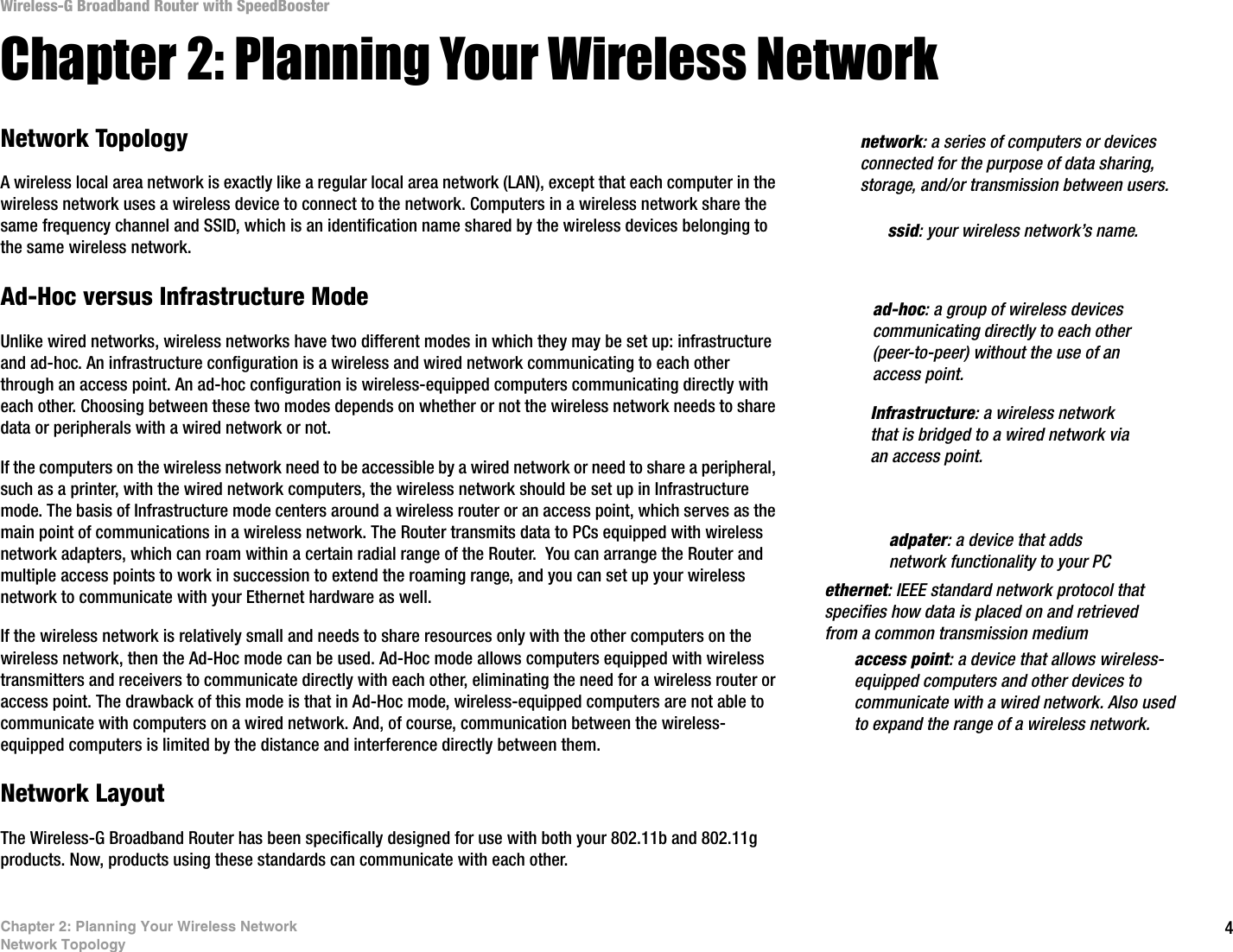 4Chapter 2: Planning Your Wireless NetworkNetwork TopologyWireless-G Broadband Router with SpeedBoosterChapter 2: Planning Your Wireless NetworkNetwork TopologyA wireless local area network is exactly like a regular local area network (LAN), except that each computer in the wireless network uses a wireless device to connect to the network. Computers in a wireless network share the same frequency channel and SSID, which is an identification name shared by the wireless devices belonging to the same wireless network.Ad-Hoc versus Infrastructure ModeUnlike wired networks, wireless networks have two different modes in which they may be set up: infrastructure and ad-hoc. An infrastructure configuration is a wireless and wired network communicating to each other through an access point. An ad-hoc configuration is wireless-equipped computers communicating directly with each other. Choosing between these two modes depends on whether or not the wireless network needs to share data or peripherals with a wired network or not. If the computers on the wireless network need to be accessible by a wired network or need to share a peripheral, such as a printer, with the wired network computers, the wireless network should be set up in Infrastructure mode. The basis of Infrastructure mode centers around a wireless router or an access point, which serves as the main point of communications in a wireless network. The Router transmits data to PCs equipped with wireless network adapters, which can roam within a certain radial range of the Router.  You can arrange the Router and multiple access points to work in succession to extend the roaming range, and you can set up your wireless network to communicate with your Ethernet hardware as well. If the wireless network is relatively small and needs to share resources only with the other computers on the wireless network, then the Ad-Hoc mode can be used. Ad-Hoc mode allows computers equipped with wireless transmitters and receivers to communicate directly with each other, eliminating the need for a wireless router or access point. The drawback of this mode is that in Ad-Hoc mode, wireless-equipped computers are not able to communicate with computers on a wired network. And, of course, communication between the wireless-equipped computers is limited by the distance and interference directly between them. Network LayoutThe Wireless-G Broadband Router has been specifically designed for use with both your 802.11b and 802.11g products. Now, products using these standards can communicate with each other. Infrastructure: a wireless network that is bridged to a wired network via an access point.ssid: your wireless network’s name.ad-hoc: a group of wireless devices communicating directly to each other (peer-to-peer) without the use of an access point.access point: a device that allows wireless-equipped computers and other devices to communicate with a wired network. Also used to expand the range of a wireless network.adpater: a device that adds network functionality to your PCethernet: IEEE standard network protocol that specifies how data is placed on and retrieved from a common transmission mediumnetwork: a series of computers or devices connected for the purpose of data sharing, storage, and/or transmission between users.