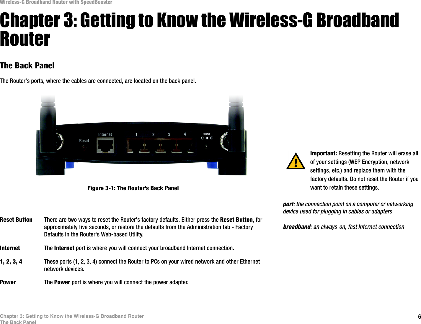 6Chapter 3: Getting to Know the Wireless-G Broadband RouterThe Back PanelWireless-G Broadband Router with SpeedBoosterChapter 3: Getting to Know the Wireless-G Broadband RouterThe Back PanelThe Router&apos;s ports, where the cables are connected, are located on the back panel.Reset Button There are two ways to reset the Router&apos;s factory defaults. Either press the Reset Button, for approximately five seconds, or restore the defaults from the Administration tab - Factory Defaults in the Router&apos;s Web-based Utility.Internet The Internet port is where you will connect your broadband Internet connection.1, 2, 3, 4 These ports (1, 2, 3, 4) connect the Router to PCs on your wired network and other Ethernet network devices.Power The Power port is where you will connect the power adapter. Important: Resetting the Router will erase all of your settings (WEP Encryption, network settings, etc.) and replace them with the factory defaults. Do not reset the Router if you want to retain these settings.Figure 3-1: The Router’s Back Panelbroadband: an always-on, fast Internet connectionport: the connection point on a computer or networking device used for plugging in cables or adapters