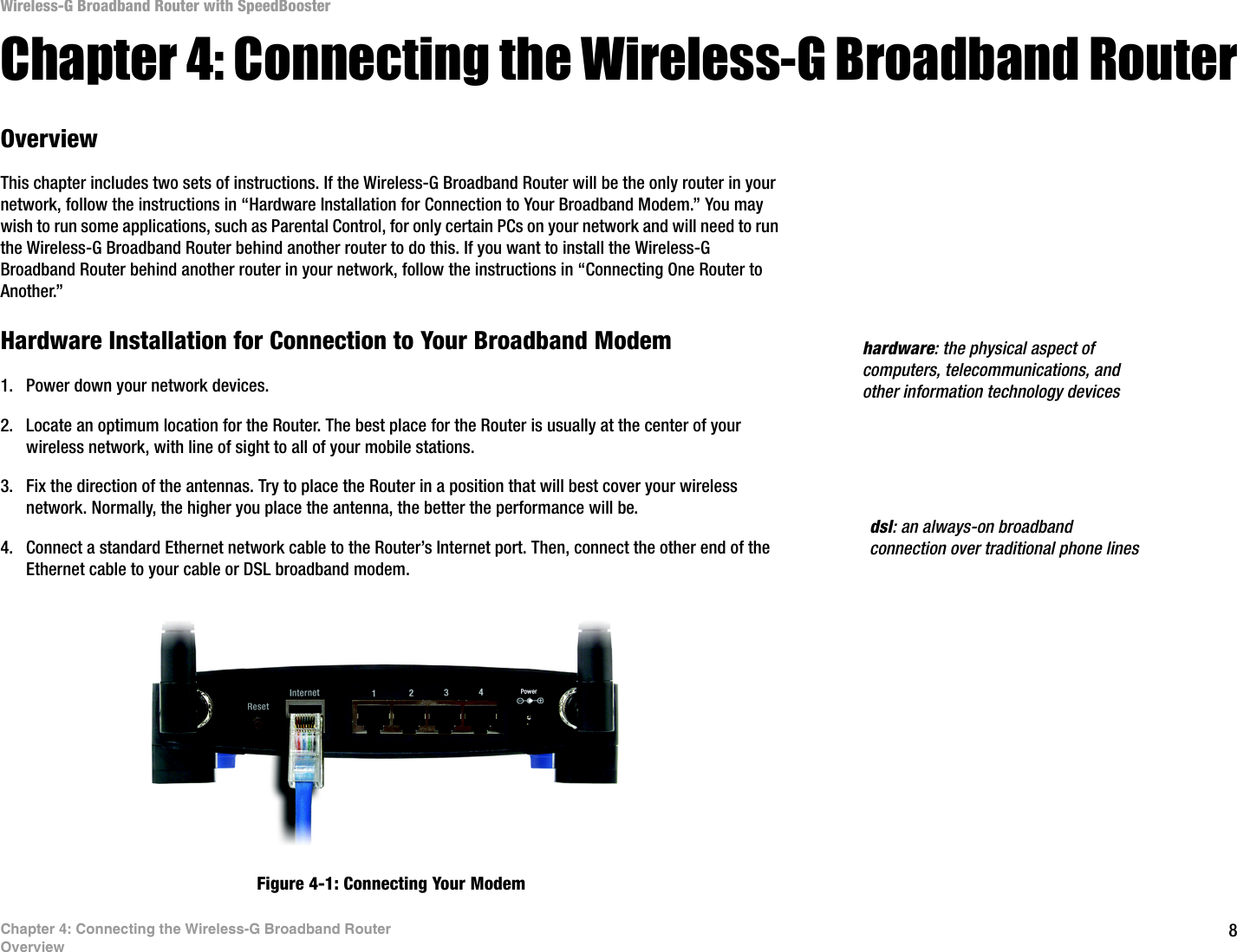 8Chapter 4: Connecting the Wireless-G Broadband RouterOverviewWireless-G Broadband Router with SpeedBoosterChapter 4: Connecting the Wireless-G Broadband RouterOverviewThis chapter includes two sets of instructions. If the Wireless-G Broadband Router will be the only router in your network, follow the instructions in “Hardware Installation for Connection to Your Broadband Modem.” You may wish to run some applications, such as Parental Control, for only certain PCs on your network and will need to run the Wireless-G Broadband Router behind another router to do this. If you want to install the Wireless-G Broadband Router behind another router in your network, follow the instructions in “Connecting One Router to Another.”Hardware Installation for Connection to Your Broadband Modem1. Power down your network devices.2. Locate an optimum location for the Router. The best place for the Router is usually at the center of your wireless network, with line of sight to all of your mobile stations.3. Fix the direction of the antennas. Try to place the Router in a position that will best cover your wireless network. Normally, the higher you place the antenna, the better the performance will be.4. Connect a standard Ethernet network cable to the Router’s Internet port. Then, connect the other end of the Ethernet cable to your cable or DSL broadband modem.Figure 4-1: Connecting Your Modemdsl: an always-on broadband connection over traditional phone lineshardware: the physical aspect of computers, telecommunications, and other information technology devices