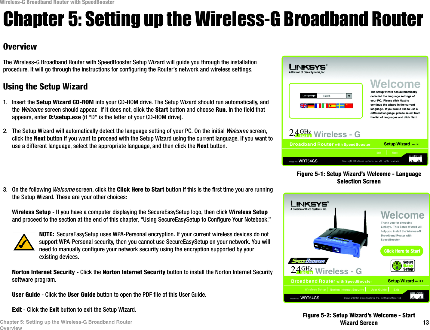13Chapter 5: Setting up the Wireless-G Broadband RouterOverviewWireless-G Broadband Router with SpeedBoosterChapter 5: Setting up the Wireless-G Broadband RouterOverviewThe Wireless-G Broadband Router with SpeedBooster Setup Wizard will guide you through the installation procedure. It will go through the instructions for configuring the Router’s network and wireless settings.Using the Setup Wizard1. Insert the Setup Wizard CD-ROM into your CD-ROM drive. The Setup Wizard should run automatically, and the Welcome screen should appear.  If it does not, click the Start button and choose Run. In the field that appears, enter D:\setup.exe (if “D” is the letter of your CD-ROM drive).2. The Setup Wizard will automatically detect the language setting of your PC. On the initial Welcome screen, click the Next button if you want to proceed with the Setup Wizard using the current language. If you want to use a different language, select the appropriate language, and then click the Next button.3. On the following Welcome screen, click the Click Here to Start button if this is the first time you are running the Setup Wizard. These are your other choices:Wireless Setup - If you have a computer displaying the SecureEasySetup logo, then click Wireless Setup and proceed to the section at the end of this chapter, “Using SecureEasySetup to Configure Your Notebook.”Norton Internet Security - Click the Norton Internet Security button to install the Norton Internet Security software program. User Guide - Click the User Guide button to open the PDF file of this User Guide.Exit - Click the Exit button to exit the Setup Wizard.Figure 5-1: Setup Wizard’s Welcome - Language Selection ScreenFigure 5-2: Setup Wizard’s Welcome - Start Wizard ScreenNOTE: SecureEasySetup uses WPA-Personal encryption. If your current wireless devices do not support WPA-Personal security, then you cannot use SecureEasySetup on your network. You will need to manually configure your network security using the encryption supported by your existing devices.
