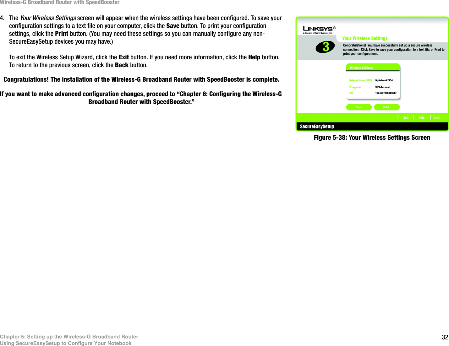 32Chapter 5: Setting up the Wireless-G Broadband RouterUsing SecureEasySetup to Configure Your NotebookWireless-G Broadband Router with SpeedBooster4. The Your Wireless Settings screen will appear when the wireless settings have been configured. To save your configuration settings to a text file on your computer, click the Save button. To print your configuration settings, click the Print button. (You may need these settings so you can manually configure any non-SecureEasySetup devices you may have.)To exit the Wireless Setup Wizard, click the Exit button. If you need more information, click the Help button. To return to the previous screen, click the Back button.Congratulations! The installation of the Wireless-G Broadband Router with SpeedBooster is complete.If you want to make advanced configuration changes, proceed to “Chapter 6: Configuring the Wireless-G Broadband Router with SpeedBooster.”Figure 5-38: Your Wireless Settings Screen