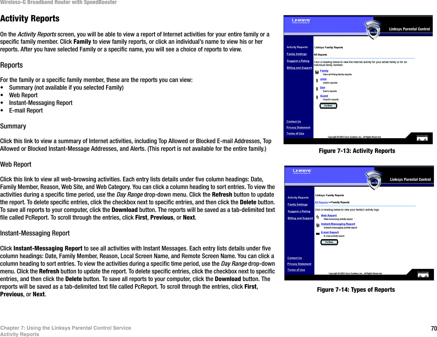 70Chapter 7: Using the Linksys Parental Control ServiceActivity ReportsWireless-G Broadband Router with SpeedBoosterActivity ReportsOn the Activity Reports screen, you will be able to view a report of Internet activities for your entire family or a specific family member. Click Family to view family reports, or click an individual’s name to view his or her reports. After you have selected Family or a specific name, you will see a choice of reports to view.ReportsFor the family or a specific family member, these are the reports you can view:• Summary (not available if you selected Family)• Web Report• Instant-Messaging Report• E-mail ReportSummaryClick this link to view a summary of Internet activities, including Top Allowed or Blocked E-mail Addresses, Top Allowed or Blocked Instant-Message Addresses, and Alerts. (This report is not available for the entire family.)Web ReportClick this link to view all web-browsing activities. Each entry lists details under five column headings: Date, Family Member, Reason, Web Site, and Web Category. You can click a column heading to sort entries. To view the activities during a specific time period, use the Day Range drop-down menu. Click the Refresh button to update the report. To delete specific entries, click the checkbox next to specific entries, and then click the Delete button. To save all reports to your computer, click the Download button. The reports will be saved as a tab-delimited text file called PcReport. To scroll through the entries, click First, Previous, or Next.Instant-Messaging ReportClick Instant-Messaging Report to see all activities with Instant Messages. Each entry lists details under five column headings: Date, Family Member, Reason, Local Screen Name, and Remote Screen Name. You can click a column heading to sort entries. To view the activities during a specific time period, use the Day Range drop-down menu. Click the Refresh button to update the report. To delete specific entries, click the checkbox next to specific entries, and then click the Delete button. To save all reports to your computer, click the Download button. The reports will be saved as a tab-delimited text file called PcReport. To scroll through the entries, click First, Previous, or Next.Figure 7-13: Activity ReportsFigure 7-14: Types of Reports