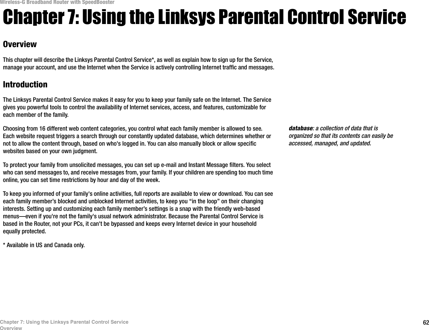 62Chapter 7: Using the Linksys Parental Control ServiceOverviewWireless-G Broadband Router with SpeedBoosterChapter 7: Using the Linksys Parental Control ServiceOverviewThis chapter will describe the Linksys Parental Control Service*, as well as explain how to sign up for the Service, manage your account, and use the Internet when the Service is actively controlling Internet traffic and messages.IntroductionThe Linksys Parental Control Service makes it easy for you to keep your family safe on the Internet. The Service gives you powerful tools to control the availability of Internet services, access, and features, customizable for each member of the family.Choosing from 16 different web content categories, you control what each family member is allowed to see.  Each website request triggers a search through our constantly updated database, which determines whether or not to allow the content through, based on who&apos;s logged in. You can also manually block or allow specific websites based on your own judgment.To protect your family from unsolicited messages, you can set up e-mail and Instant Message filters. You select who can send messages to, and receive messages from, your family. If your children are spending too much time online, you can set time restrictions by hour and day of the week.To keep you informed of your family&apos;s online activities, full reports are available to view or download. You can see each family member’s blocked and unblocked Internet activities, to keep you “in the loop” on their changing interests. Setting up and customizing each family member’s settings is a snap with the friendly web-based menus—even if you&apos;re not the family&apos;s usual network administrator. Because the Parental Control Service is based in the Router, not your PCs, it can&apos;t be bypassed and keeps every Internet device in your household equally protected.* Available in US and Canada only. database: a collection of data that is organized so that its contents can easily be accessed, managed, and updated.