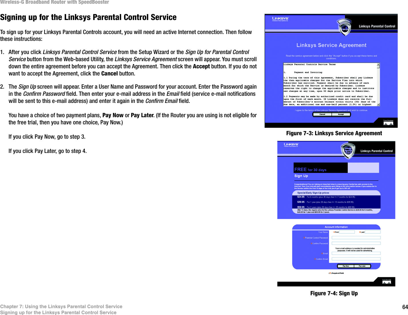64Chapter 7: Using the Linksys Parental Control ServiceSigning up for the Linksys Parental Control ServiceWireless-G Broadband Router with SpeedBoosterSigning up for the Linksys Parental Control ServiceTo sign up for your Linksys Parental Controls account, you will need an active Internet connection. Then follow these instructions:1. After you click Linksys Parental Control Service from the Setup Wizard or the Sign Up for Parental Control Service button from the Web-based Utility, the Linksys Service Agreement screen will appear. You must scroll down the entire agreement before you can accept the Agreement. Then click the Accept button. If you do not want to accept the Agreement, click the Cancel button.2. The Sign Up screen will appear. Enter a User Name and Password for your account. Enter the Password again in the Confirm Password field. Then enter your e-mail address in the Email field (service e-mail notifications will be sent to this e-mail address) and enter it again in the Confirm Email field.You have a choice of two payment plans, Pay Now or Pay Later. (If the Router you are using is not eligible for the free trial, then you have one choice, Pay Now.)If you click Pay Now, go to step 3.If you click Pay Later, go to step 4.Figure 7-4: Sign UpFigure 7-3: Linksys Service Agreement