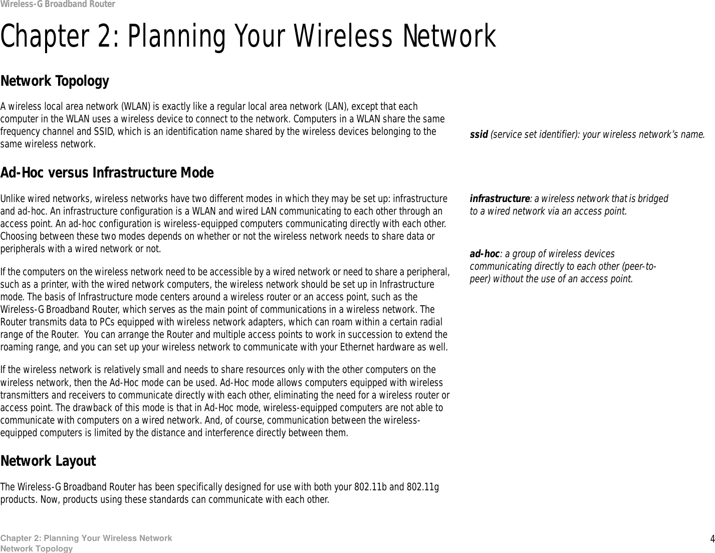 4Chapter 2: Planning Your Wireless NetworkNetwork TopologyWireless-G Broadband RouterChapter 2: Planning Your Wireless NetworkNetwork TopologyA wireless local area network (WLAN) is exactly like a regular local area network (LAN), except that each computer in the WLAN uses a wireless device to connect to the network. Computers in a WLAN share the same frequency channel and SSID, which is an identification name shared by the wireless devices belonging to the same wireless network.Ad-Hoc versus Infrastructure ModeUnlike wired networks, wireless networks have two different modes in which they may be set up: infrastructure and ad-hoc. An infrastructure configuration is a WLAN and wired LAN communicating to each other through an access point. An ad-hoc configuration is wireless-equipped computers communicating directly with each other. Choosing between these two modes depends on whether or not the wireless network needs to share data or peripherals with a wired network or not. If the computers on the wireless network need to be accessible by a wired network or need to share a peripheral, such as a printer, with the wired network computers, the wireless network should be set up in Infrastructure mode. The basis of Infrastructure mode centers around a wireless router or an access point, such as the Wireless-G Broadband Router, which serves as the main point of communications in a wireless network. The Router transmits data to PCs equipped with wireless network adapters, which can roam within a certain radial range of the Router.  You can arrange the Router and multiple access points to work in succession to extend the roaming range, and you can set up your wireless network to communicate with your Ethernet hardware as well. If the wireless network is relatively small and needs to share resources only with the other computers on the wireless network, then the Ad-Hoc mode can be used. Ad-Hoc mode allows computers equipped with wireless transmitters and receivers to communicate directly with each other, eliminating the need for a wireless router or access point. The drawback of this mode is that in Ad-Hoc mode, wireless-equipped computers are not able to communicate with computers on a wired network. And, of course, communication between the wireless-equipped computers is limited by the distance and interference directly between them. Network LayoutThe Wireless-G Broadband Router has been specifically designed for use with both your 802.11b and 802.11g products. Now, products using these standards can communicate with each other.infrastructure: a wireless network that is bridged to a wired network via an access point.ssid (service set identifier): your wireless network’s name.ad-hoc: a group of wireless devices communicating directly to each other (peer-to-peer) without the use of an access point.