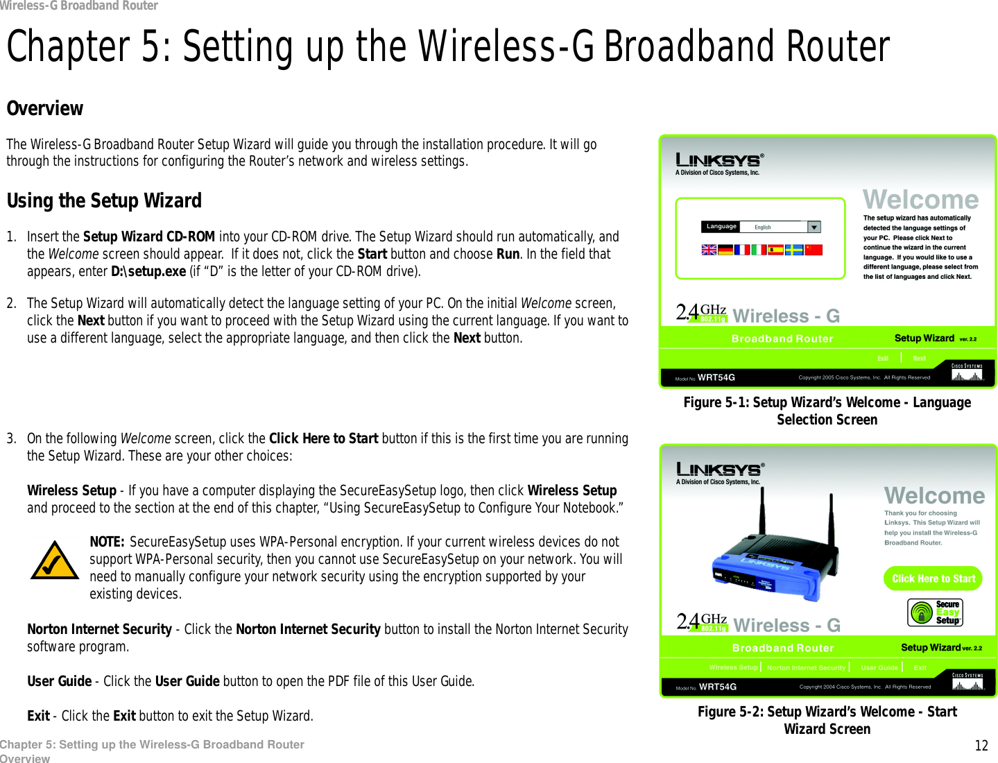 12Chapter 5: Setting up the Wireless-G Broadband RouterOverviewWireless-G Broadband RouterChapter 5: Setting up the Wireless-G Broadband RouterOverviewThe Wireless-G Broadband Router Setup Wizard will guide you through the installation procedure. It will go through the instructions for configuring the Router’s network and wireless settings.Using the Setup Wizard1. Insert the Setup Wizard CD-ROM into your CD-ROM drive. The Setup Wizard should run automatically, and the Welcome screen should appear.  If it does not, click the Start button and choose Run. In the field that appears, enter D:\setup.exe (if “D” is the letter of your CD-ROM drive).2. The Setup Wizard will automatically detect the language setting of your PC. On the initial Welcome screen, click the Next button if you want to proceed with the Setup Wizard using the current language. If you want to use a different language, select the appropriate language, and then click the Next button.3. On the following Welcome screen, click the Click Here to Start button if this is the first time you are running the Setup Wizard. These are your other choices:Wireless Setup - If you have a computer displaying the SecureEasySetup logo, then click Wireless Setup and proceed to the section at the end of this chapter, “Using SecureEasySetup to Configure Your Notebook.”Norton Internet Security - Click the Norton Internet Security button to install the Norton Internet Security software program. User Guide - Click the User Guide button to open the PDF file of this User Guide.Exit - Click the Exit button to exit the Setup Wizard.Figure 5-1: Setup Wizard’s Welcome - Language Selection ScreenFigure 5-2: Setup Wizard’s Welcome - Start Wizard ScreenNOTE: SecureEasySetup uses WPA-Personal encryption. If your current wireless devices do not support WPA-Personal security, then you cannot use SecureEasySetup on your network. You will need to manually configure your network security using the encryption supported by your existing devices.