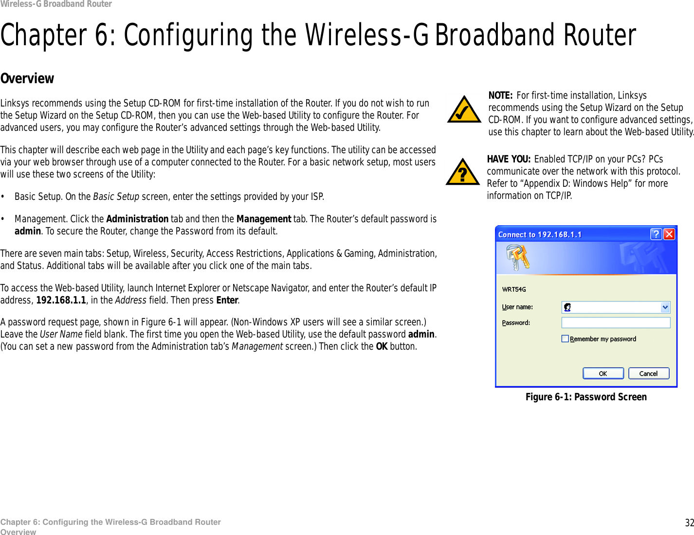 32Chapter 6: Configuring the Wireless-G Broadband RouterOverviewWireless-G Broadband RouterChapter 6: Configuring the Wireless-G Broadband RouterOverviewLinksys recommends using the Setup CD-ROM for first-time installation of the Router. If you do not wish to run the Setup Wizard on the Setup CD-ROM, then you can use the Web-based Utility to configure the Router. For advanced users, you may configure the Router’s advanced settings through the Web-based Utility.This chapter will describe each web page in the Utility and each page’s key functions. The utility can be accessed via your web browser through use of a computer connected to the Router. For a basic network setup, most users will use these two screens of the Utility:• Basic Setup. On the Basic Setup screen, enter the settings provided by your ISP.• Management. Click the Administration tab and then the Management tab. The Router’s default password is admin. To secure the Router, change the Password from its default.There are seven main tabs: Setup, Wireless, Security, Access Restrictions, Applications &amp; Gaming, Administration, and Status. Additional tabs will be available after you click one of the main tabs.To access the Web-based Utility, launch Internet Explorer or Netscape Navigator, and enter the Router’s default IP address, 192.168.1.1, in the Address field. Then press Enter. A password request page, shown in Figure 6-1 will appear. (Non-Windows XP users will see a similar screen.) Leave the User Name field blank. The first time you open the Web-based Utility, use the default password admin. (You can set a new password from the Administration tab’s Management screen.) Then click the OK button. HAVE YOU: Enabled TCP/IP on your PCs? PCs communicate over the network with this protocol. Refer to “Appendix D: Windows Help” for more information on TCP/IP.NOTE: For first-time installation, Linksys recommends using the Setup Wizard on the Setup CD-ROM. If you want to configure advanced settings, use this chapter to learn about the Web-based Utility.Figure 6-1: Password Screen
