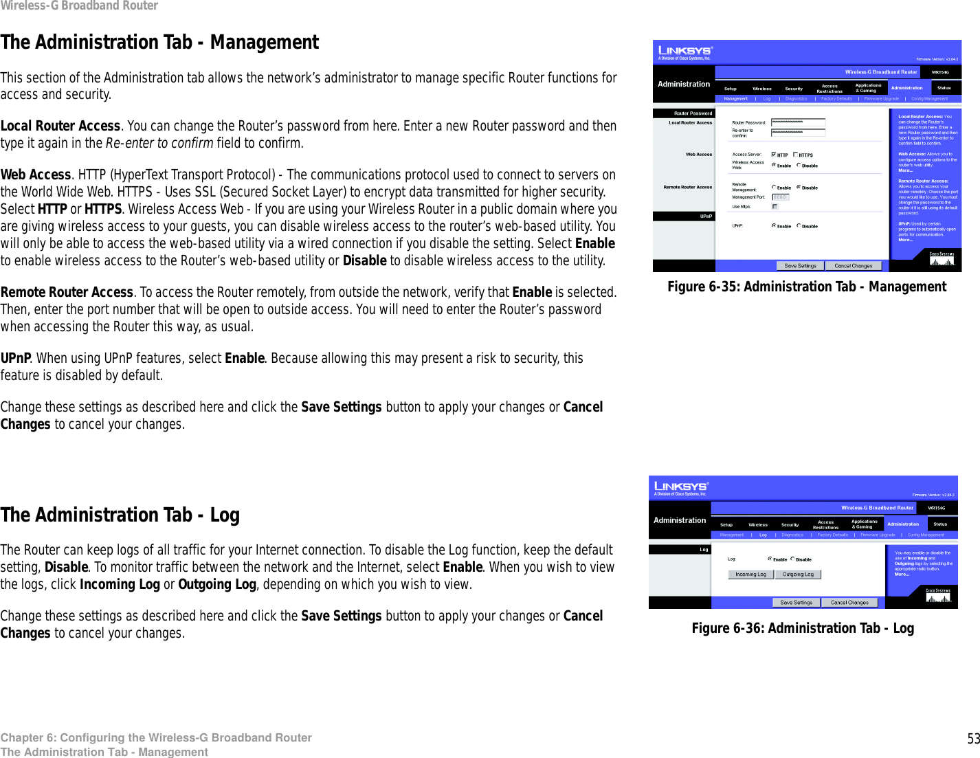 53Chapter 6: Configuring the Wireless-G Broadband RouterThe Administration Tab - ManagementWireless-G Broadband RouterThe Administration Tab - ManagementThis section of the Administration tab allows the network’s administrator to manage specific Router functions for access and security.Local Router Access. You can change the Router’s password from here. Enter a new Router password and then type it again in the Re-enter to confirm field to confirm.Web Access. HTTP (HyperText Transport Protocol) - The communications protocol used to connect to servers on the World Wide Web. HTTPS - Uses SSL (Secured Socket Layer) to encrypt data transmitted for higher security. Select HTTP or HTTPS. Wireless Access Web - If you are using your Wireless Router in a public domain where you are giving wireless access to your guests, you can disable wireless access to the router’s web-based utility. You will only be able to access the web-based utility via a wired connection if you disable the setting. Select Enable to enable wireless access to the Router’s web-based utility or Disable to disable wireless access to the utility.Remote Router Access. To access the Router remotely, from outside the network, verify that Enable is selected. Then, enter the port number that will be open to outside access. You will need to enter the Router’s password when accessing the Router this way, as usual.UPnP. When using UPnP features, select Enable. Because allowing this may present a risk to security, this feature is disabled by default.Change these settings as described here and click the Save Settings button to apply your changes or Cancel Changes to cancel your changes. The Administration Tab - LogThe Router can keep logs of all traffic for your Internet connection. To disable the Log function, keep the default setting, Disable. To monitor traffic between the network and the Internet, select Enable. When you wish to view the logs, click Incoming Log or Outgoing Log, depending on which you wish to view.Change these settings as described here and click the Save Settings button to apply your changes or Cancel Changes to cancel your changes. Figure 6-35: Administration Tab - ManagementFigure 6-36: Administration Tab - Log