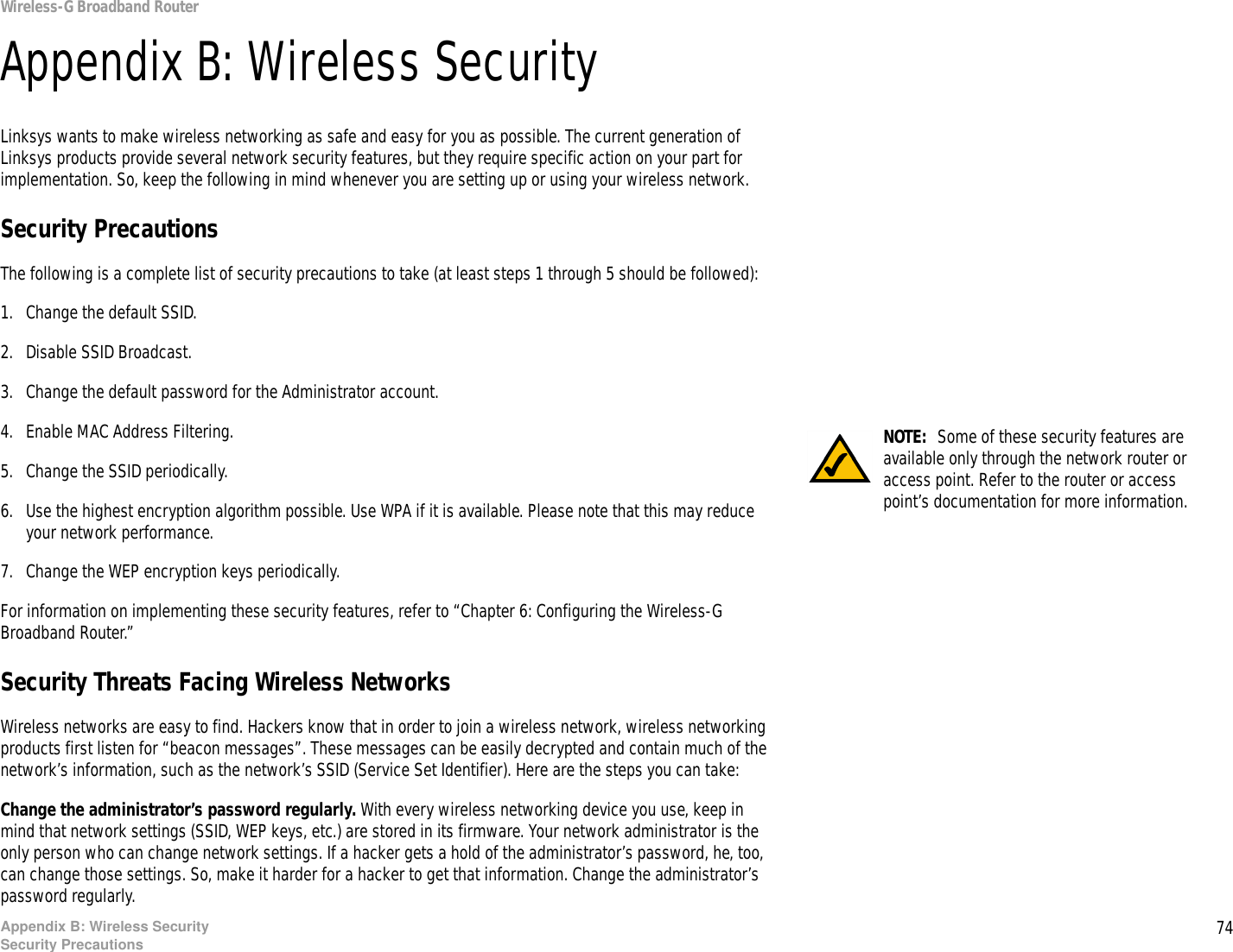 74Appendix B: Wireless SecuritySecurity PrecautionsWireless-G Broadband RouterAppendix B: Wireless SecurityLinksys wants to make wireless networking as safe and easy for you as possible. The current generation of Linksys products provide several network security features, but they require specific action on your part for implementation. So, keep the following in mind whenever you are setting up or using your wireless network.Security PrecautionsThe following is a complete list of security precautions to take (at least steps 1 through 5 should be followed):1. Change the default SSID. 2. Disable SSID Broadcast. 3. Change the default password for the Administrator account. 4. Enable MAC Address Filtering. 5. Change the SSID periodically. 6. Use the highest encryption algorithm possible. Use WPA if it is available. Please note that this may reduce your network performance. 7. Change the WEP encryption keys periodically. For information on implementing these security features, refer to “Chapter 6: Configuring the Wireless-G Broadband Router.”Security Threats Facing Wireless Networks Wireless networks are easy to find. Hackers know that in order to join a wireless network, wireless networking products first listen for “beacon messages”. These messages can be easily decrypted and contain much of the network’s information, such as the network’s SSID (Service Set Identifier). Here are the steps you can take:Change the administrator’s password regularly. With every wireless networking device you use, keep in mind that network settings (SSID, WEP keys, etc.) are stored in its firmware. Your network administrator is the only person who can change network settings. If a hacker gets a hold of the administrator’s password, he, too, can change those settings. So, make it harder for a hacker to get that information. Change the administrator’s password regularly.NOTE:  Some of these security features are available only through the network router or access point. Refer to the router or access point’s documentation for more information.