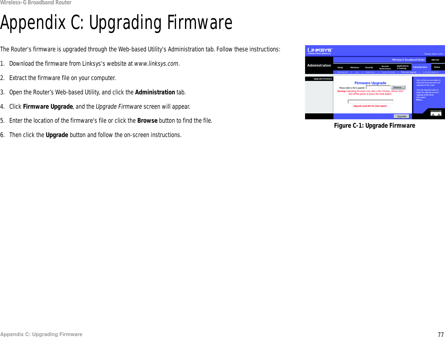 77Appendix C: Upgrading FirmwareWireless-G Broadband RouterAppendix C: Upgrading FirmwareThe Router&apos;s firmware is upgraded through the Web-based Utility&apos;s Administration tab. Follow these instructions:1. Download the firmware from Linksys&apos;s website at www.linksys.com.2. Extract the firmware file on your computer.3. Open the Router’s Web-based Utility, and click the Administration tab.4. Click Firmware Upgrade, and the Upgrade Firmware screen will appear.5. Enter the location of the firmware&apos;s file or click the Browse button to find the file.6. Then click the Upgrade button and follow the on-screen instructions. Figure C-1: Upgrade Firmware