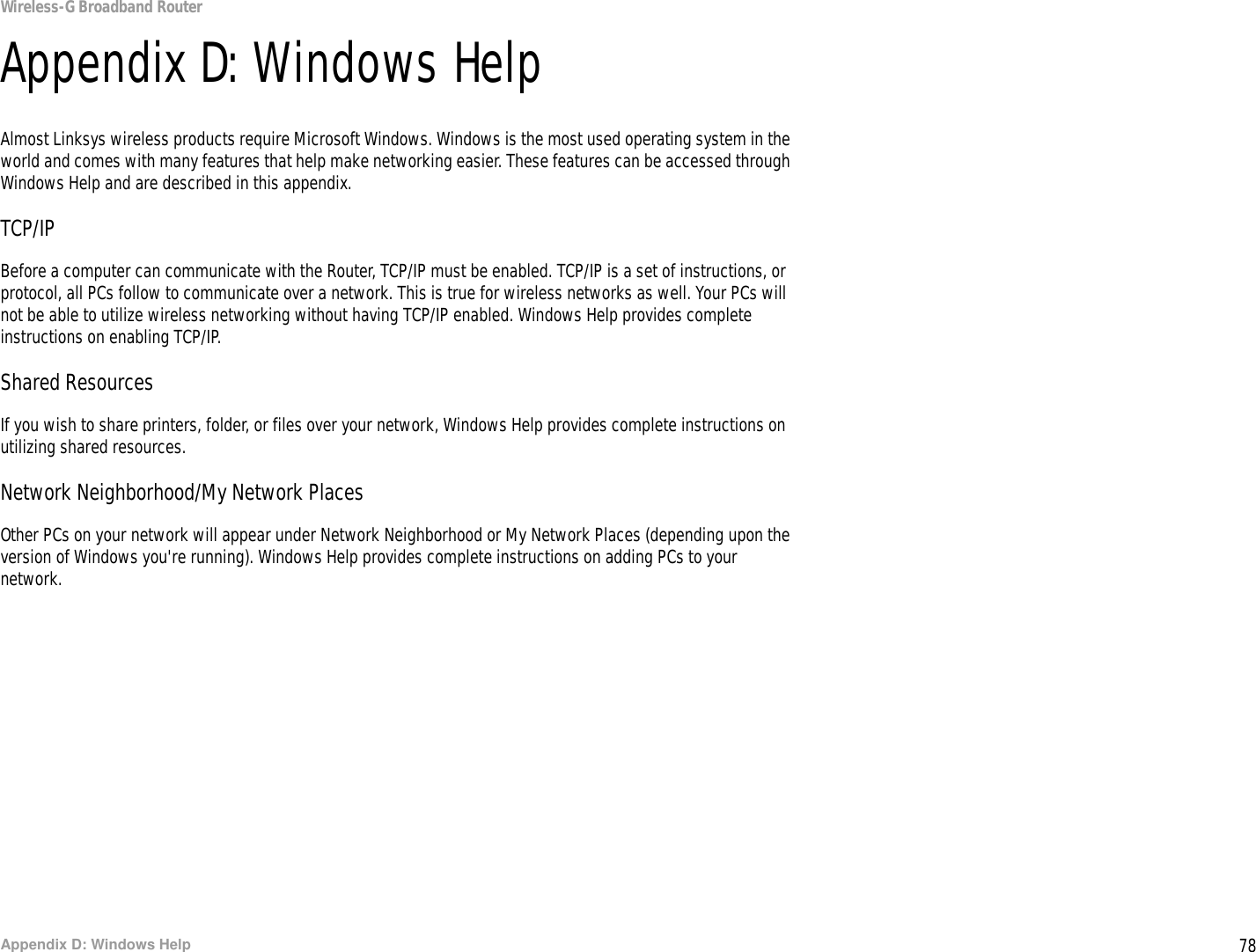 78Appendix D: Windows HelpWireless-G Broadband RouterAppendix D: Windows HelpAlmost Linksys wireless products require Microsoft Windows. Windows is the most used operating system in the world and comes with many features that help make networking easier. These features can be accessed through Windows Help and are described in this appendix.TCP/IPBefore a computer can communicate with the Router, TCP/IP must be enabled. TCP/IP is a set of instructions, or protocol, all PCs follow to communicate over a network. This is true for wireless networks as well. Your PCs will not be able to utilize wireless networking without having TCP/IP enabled. Windows Help provides complete instructions on enabling TCP/IP.Shared ResourcesIf you wish to share printers, folder, or files over your network, Windows Help provides complete instructions on utilizing shared resources.Network Neighborhood/My Network PlacesOther PCs on your network will appear under Network Neighborhood or My Network Places (depending upon the version of Windows you&apos;re running). Windows Help provides complete instructions on adding PCs to your network.