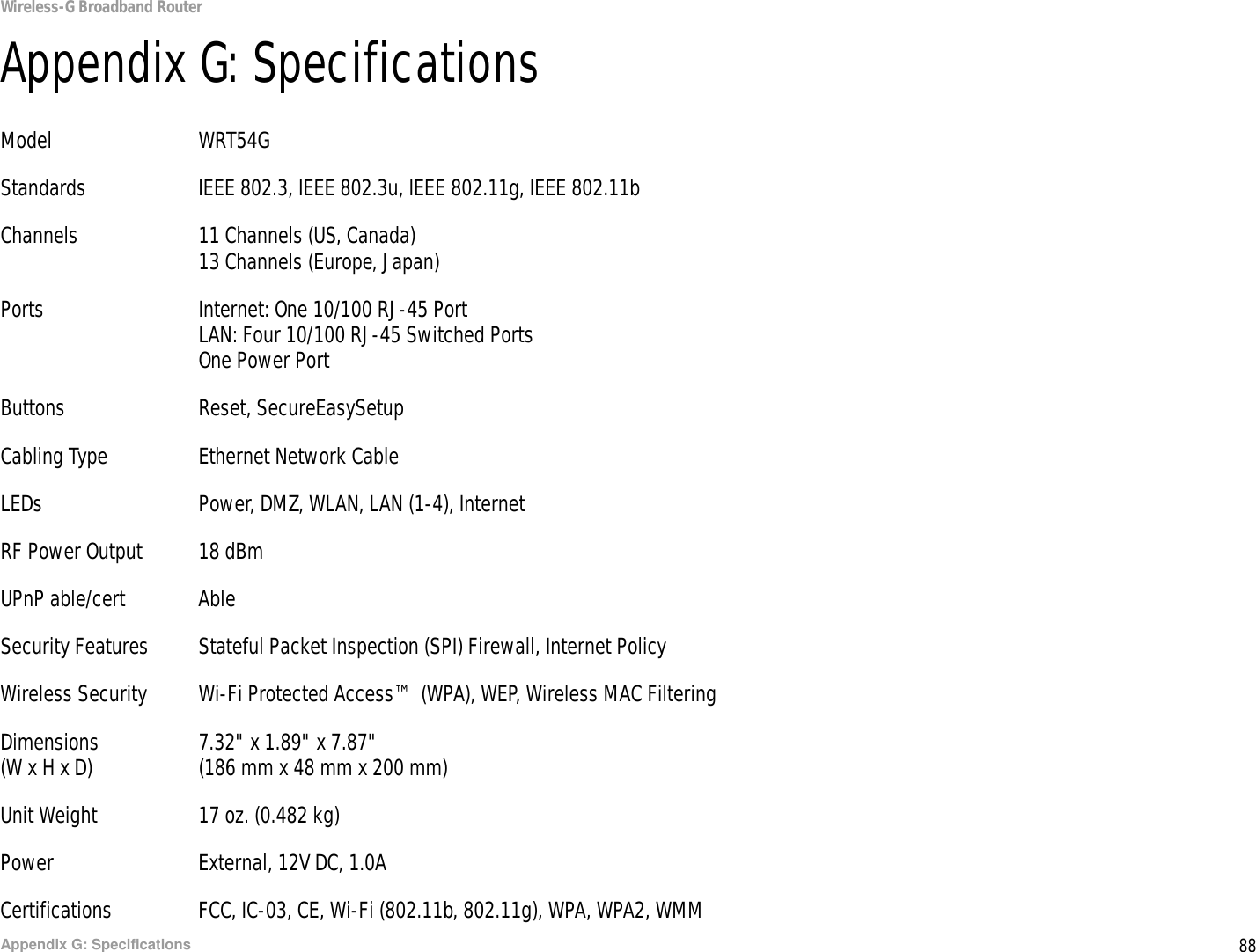 88Appendix G: SpecificationsWireless-G Broadband RouterAppendix G: SpecificationsModel WRT54GStandards IEEE 802.3, IEEE 802.3u, IEEE 802.11g, IEEE 802.11bChannels 11 Channels (US, Canada)13 Channels (Europe, Japan)Ports Internet: One 10/100 RJ-45 PortLAN: Four 10/100 RJ-45 Switched PortsOne Power PortButtons Reset, SecureEasySetupCabling Type Ethernet Network CableLEDs Power, DMZ, WLAN, LAN (1-4), InternetRF Power Output 18 dBmUPnP able/cert AbleSecurity Features Stateful Packet Inspection (SPI) Firewall, Internet PolicyWireless Security Wi-Fi Protected Access™ (WPA), WEP, Wireless MAC FilteringDimensions 7.32&quot; x 1.89&quot; x 7.87&quot;(W x H x D) (186 mm x 48 mm x 200 mm)Unit Weight 17 oz. (0.482 kg)Power External, 12V DC, 1.0ACertifications FCC, IC-03, CE, Wi-Fi (802.11b, 802.11g), WPA, WPA2, WMM