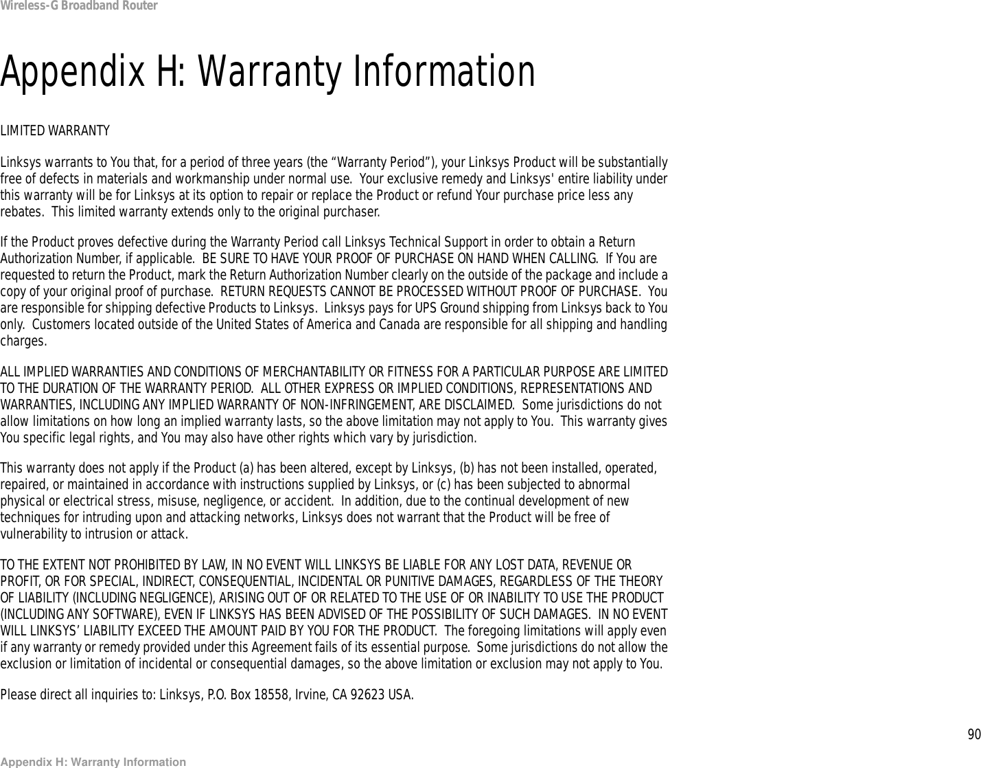 90Appendix H: Warranty InformationWireless-G Broadband RouterAppendix H: Warranty InformationLIMITED WARRANTYLinksys warrants to You that, for a period of three years (the “Warranty Period”), your Linksys Product will be substantially free of defects in materials and workmanship under normal use.  Your exclusive remedy and Linksys&apos; entire liability under this warranty will be for Linksys at its option to repair or replace the Product or refund Your purchase price less any rebates.  This limited warranty extends only to the original purchaser.  If the Product proves defective during the Warranty Period call Linksys Technical Support in order to obtain a Return Authorization Number, if applicable.  BE SURE TO HAVE YOUR PROOF OF PURCHASE ON HAND WHEN CALLING.  If You are requested to return the Product, mark the Return Authorization Number clearly on the outside of the package and include a copy of your original proof of purchase.  RETURN REQUESTS CANNOT BE PROCESSED WITHOUT PROOF OF PURCHASE.  You are responsible for shipping defective Products to Linksys.  Linksys pays for UPS Ground shipping from Linksys back to You only.  Customers located outside of the United States of America and Canada are responsible for all shipping and handling charges. ALL IMPLIED WARRANTIES AND CONDITIONS OF MERCHANTABILITY OR FITNESS FOR A PARTICULAR PURPOSE ARE LIMITED TO THE DURATION OF THE WARRANTY PERIOD.  ALL OTHER EXPRESS OR IMPLIED CONDITIONS, REPRESENTATIONS AND WARRANTIES, INCLUDING ANY IMPLIED WARRANTY OF NON-INFRINGEMENT, ARE DISCLAIMED.  Some jurisdictions do not allow limitations on how long an implied warranty lasts, so the above limitation may not apply to You.  This warranty gives You specific legal rights, and You may also have other rights which vary by jurisdiction.This warranty does not apply if the Product (a) has been altered, except by Linksys, (b) has not been installed, operated, repaired, or maintained in accordance with instructions supplied by Linksys, or (c) has been subjected to abnormal physical or electrical stress, misuse, negligence, or accident.  In addition, due to the continual development of new techniques for intruding upon and attacking networks, Linksys does not warrant that the Product will be free of vulnerability to intrusion or attack.TO THE EXTENT NOT PROHIBITED BY LAW, IN NO EVENT WILL LINKSYS BE LIABLE FOR ANY LOST DATA, REVENUE OR PROFIT, OR FOR SPECIAL, INDIRECT, CONSEQUENTIAL, INCIDENTAL OR PUNITIVE DAMAGES, REGARDLESS OF THE THEORY OF LIABILITY (INCLUDING NEGLIGENCE), ARISING OUT OF OR RELATED TO THE USE OF OR INABILITY TO USE THE PRODUCT (INCLUDING ANY SOFTWARE), EVEN IF LINKSYS HAS BEEN ADVISED OF THE POSSIBILITY OF SUCH DAMAGES.  IN NO EVENT WILL LINKSYS’ LIABILITY EXCEED THE AMOUNT PAID BY YOU FOR THE PRODUCT.  The foregoing limitations will apply even if any warranty or remedy provided under this Agreement fails of its essential purpose.  Some jurisdictions do not allow the exclusion or limitation of incidental or consequential damages, so the above limitation or exclusion may not apply to You.Please direct all inquiries to: Linksys, P.O. Box 18558, Irvine, CA 92623 USA.