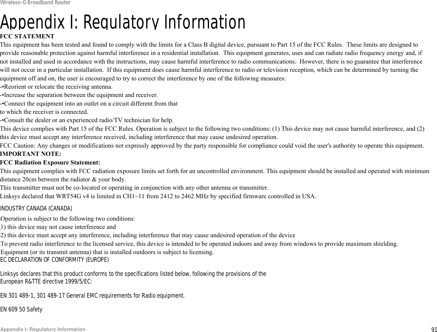 91Appendix I: Regulatory InformationWireless-G Broadband RouterAppendix I: Regulatory InformationFCC STATEMENTThis product has been tested and complies with the specifications for a Class B digital device, pursuant to Part 15 of the FCC Rules. These limits are designed to provide reasonable protection against harmful interference in a residential installation. This equipment generates, uses, and can radiate radio frequency energy and, if not installed and used according to the instructions, may cause harmful interference to radio communications. However, there is no guarantee that interference will not occur in a particular installation. If this equipment does cause harmful interference to radio or television reception, which is found by turning the equipment off and on, the user is encouraged to try to correct the interference by one or more of the following measures:Reorient or relocate the receiving antennaIncrease the separation between the equipment or devicesConnect the equipment to an outlet other than the receiver&apos;sConsult a dealer or an experienced radio/TV technician for assistanceFCC Radiation Exposure StatementThis equipment complies with FCC radiation exposure limits set forth for an uncontrolled environment.  This equipment should be installed and operated with minimum distance 20cm between the radiator and your body.INDUSTRY CANADA (CANADA)This Class B digital apparatus complies with Canadian ICES-003, RSS210.Cet appareil numérique de la classe B est conforme à la norme NMB-003 du Canada.The use of this device in a system operating either partially or completely outdoors may require the user to obtain a license for the system according to the Canadian regulations.EC DECLARATION OF CONFORMITY (EUROPE)Linksys declares that this product conforms to the specifications listed below, following the provisions of the European R&amp;TTE directive 1999/5/EC: EN 301 489-1, 301 489-17 General EMC requirements for Radio equipment.EN 609 50 SafetyFCC STATEMENTThis equipment has been tested and found to comply with the limits for a Class B digital device, pursuant to Part 15 of the FCC Rules.  These limits are designed to provide reasonable protection against harmful interference in a residential installation.  This equipment generates, uses and can radiate radio frequency energy and, if not installed and used in accordance with the instructions, may cause harmful interference to radio communications.  However, there is no guarantee that interference will not occur in a particular installation.  If this equipment does cause harmful interference to radio or television reception, which can be determined by turning the equipment off and on, the user is encouraged to try to correct the interference by one of the following measures:-•Reorient or relocate the receiving antenna.-•Increase the separation between the equipment and receiver.-•Connect the equipment into an outlet on a circuit different from thatto which the receiver is connected.-•Consult the dealer or an experienced radio/TV technician for help.This device complies with Part 15 of the FCC Rules. Operation is subject to the following two conditions: (1) This device may not cause harmful interference, and (2) this device must accept any interference received, including interference that may cause undesired operation.FCC Caution: Any changes or modifications not expressly approved by the party responsible for compliance could void the user&apos;s authority to operate this equipment.IMPORTANT NOTE:FCC Radiation Exposure Statement:This equipment complies with FCC radiation exposure limits set forth for an uncontrolled environment. This equipment should be installed and operated with minimum distance 20cm between the radiator &amp; your body.This transmitter must not be co-located or operating in conjunction with any other antenna or transmitter.Linksys declared that WRT54G v4 is limited in CH1~11 from 2412 to 2462 MHz by specified firmware controlled in USA.Operation is subject to the following two conditions:1) this device may not cause interference and2) this device must accept any interference, including interference that may cause undesired operation of the deviceTo prevent radio interference to the licensed service, this device is intended to be operated indoors and away from windows to provide maximum shielding.Equipment (or its transmit antenna) that is installed outdoors is subject to licensing.
