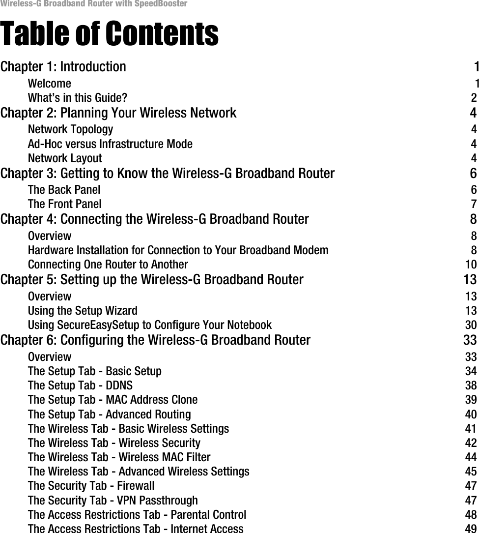 Wireless-G Broadband Router with SpeedBoosterTable of ContentsChapter 1: Introduction 1Welcome 1What’s in this Guide? 2Chapter 2: Planning Your Wireless Network 4Network Topology 4Ad-Hoc versus Infrastructure Mode 4Network Layout 4Chapter 3: Getting to Know the Wireless-G Broadband Router 6The Back Panel 6The Front Panel 7Chapter 4: Connecting the Wireless-G Broadband Router 8Overview 8Hardware Installation for Connection to Your Broadband Modem 8Connecting One Router to Another 10Chapter 5: Setting up the Wireless-G Broadband Router 13Overview 13Using the Setup Wizard 13Using SecureEasySetup to Configure Your Notebook 30Chapter 6: Configuring the Wireless-G Broadband Router 33Overview 33The Setup Tab - Basic Setup 34The Setup Tab - DDNS 38The Setup Tab - MAC Address Clone 39The Setup Tab - Advanced Routing 40The Wireless Tab - Basic Wireless Settings 41The Wireless Tab - Wireless Security 42The Wireless Tab - Wireless MAC Filter 44The Wireless Tab - Advanced Wireless Settings 45The Security Tab - Firewall 47The Security Tab - VPN Passthrough 47The Access Restrictions Tab - Parental Control 48The Access Restrictions Tab - Internet Access 49
