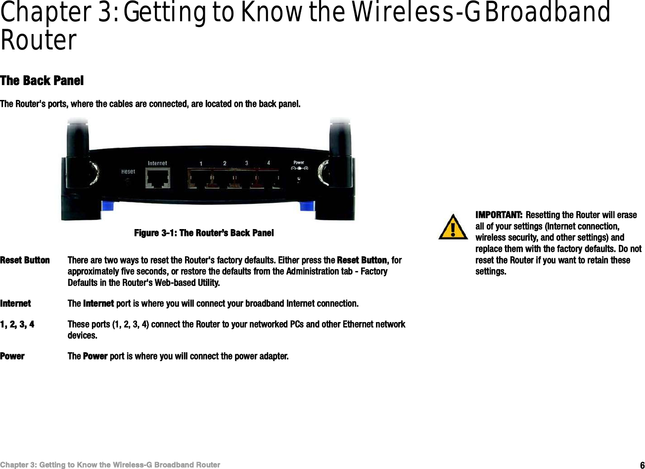 êÝ¸¿°¬»® íæ Ù»¬¬·²¹ ¬± Õ²±© ¬¸» É·®»´»--óÙ Þ®±¿¼¾¿²¼ Î±«¬»®Ì¸» Þ¿½µ Ð¿²»´É·®»´»--óÙ Þ®±¿¼¾¿²¼ Î±«¬»®Chapter 3: Getting to Know the Wireless-G Broadband RouterÌ¸» Þ¿½µ Ð¿²»´Ì¸» Î±«¬»®ù- °±®¬-ô ©¸»®» ¬¸» ½¿¾´»- ¿®» ½±²²»½¬»¼ô ¿®» ´±½¿¬»¼ ±² ¬¸» ¾¿½µ °¿²»´òÎ»-»¬ Þ«¬¬±² Ì¸»®» ¿®» ¬©± ©¿§- ¬± ®»-»¬ ¬¸» Î±«¬»®ù- º¿½¬±®§ ¼»º¿«´¬-ò Û·¬¸»® °®»-- ¬¸» Î»-»¬ Þ«¬¬±²ô º±® ¿°°®±¨·³¿¬»´§ º·ª» -»½±²¼-ô ±® ®»-¬±®» ¬¸» ¼»º¿«´¬- º®±³ ¬¸» ß¼³·²·-¬®¿¬·±² ¬¿¾ ó Ú¿½¬±®§ Ü»º¿«´¬- ·² ¬¸» Î±«¬»®ù- É»¾ó¾¿-»¼ Ë¬·´·¬§ò×²¬»®²»¬ Ì¸» ×²¬»®²»¬ °±®¬ ·- ©¸»®» §±« ©·´´ ½±²²»½¬ §±«® ¾®±¿¼¾¿²¼ ×²¬»®²»¬ ½±²²»½¬·±²òïô îô íô ì Ì¸»-» °±®¬- øïô îô íô ì÷ ½±²²»½¬ ¬¸» Î±«¬»® ¬± §±«® ²»¬©±®µ»¼ ÐÝ- ¿²¼ ±¬¸»® Û¬¸»®²»¬ ²»¬©±®µ ¼»ª·½»-òÐ±©»® Ì¸» Ð±©»® °±®¬ ·- ©¸»®» §±« ©·´´ ½±²²»½¬ ¬¸» °±©»® ¿¼¿°¬»®ò×ÓÐÑÎÌßÒÌæ Î»-»¬¬·²¹ ¬¸» Î±«¬»® ©·´´ »®¿-» ¿´´ ±º §±«® -»¬¬·²¹- ø×²¬»®²»¬ ½±²²»½¬·±²ô ©·®»´»-- -»½«®·¬§ô ¿²¼ ±¬¸»® -»¬¬·²¹-÷ ¿²¼ ®»°´¿½» ¬¸»³ ©·¬¸ ¬¸» º¿½¬±®§ ¼»º¿«´¬-ò Ü± ²±¬ ®»-»¬ ¬¸» Î±«¬»® ·º §±« ©¿²¬ ¬± ®»¬¿·² ¬¸»-» -»¬¬·²¹-òÚ·¹«®» íóïæ Ì¸» Î±«¬»®Ž- Þ¿½µ Ð¿²»´