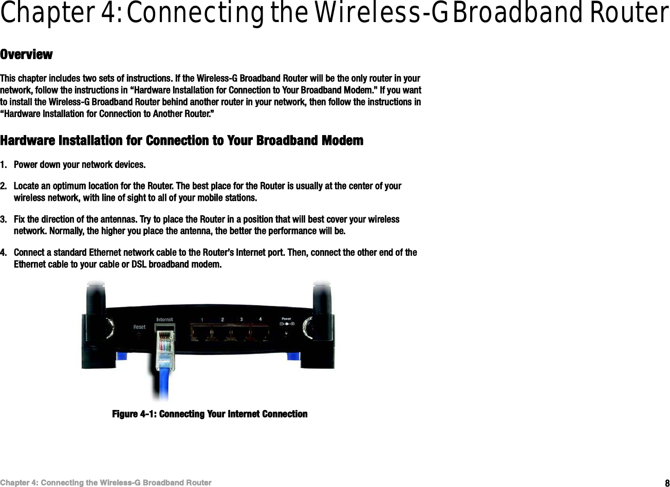 èÝ¸¿°¬»® ìæ Ý±²²»½¬·²¹ ¬¸» É·®»´»--óÙ Þ®±¿¼¾¿²¼ Î±«¬»®Ñª»®ª·»©É·®»´»--óÙ Þ®±¿¼¾¿²¼ Î±«¬»®Chapter 4: Connecting the Wireless-G Broadband RouterÑª»®ª·»©Ì¸·- ½¸¿°¬»® ·²½´«¼»- ¬©± -»¬- ±º ·²-¬®«½¬·±²-ò ×º ¬¸» É·®»´»--óÙ Þ®±¿¼¾¿²¼ Î±«¬»® ©·´´ ¾» ¬¸» ±²´§ ®±«¬»® ·² §±«® ²»¬©±®µô º±´´±© ¬¸» ·²-¬®«½¬·±²- ·² •Ø¿®¼©¿®» ×²-¬¿´´¿¬·±² º±® Ý±²²»½¬·±² ¬± Ç±«® Þ®±¿¼¾¿²¼ Ó±¼»³òŒ ×º §±« ©¿²¬ ¬± ·²-¬¿´´ ¬¸» É·®»´»--óÙ Þ®±¿¼¾¿²¼ Î±«¬»® ¾»¸·²¼ ¿²±¬¸»® ®±«¬»® ·² §±«® ²»¬©±®µô ¬¸»² º±´´±© ¬¸» ·²-¬®«½¬·±²- ·² •Ø¿®¼©¿®» ×²-¬¿´´¿¬·±² º±® Ý±²²»½¬·±² ¬± ß²±¬¸»® Î±«¬»®òŒØ¿®¼©¿®» ×²-¬¿´´¿¬·±² º±® Ý±²²»½¬·±² ¬± Ç±«® Þ®±¿¼¾¿²¼ Ó±¼»³ïòÐ±©»® ¼±©² §±«® ²»¬©±®µ ¼»ª·½»-òîòÔ±½¿¬» ¿² ±°¬·³«³ ´±½¿¬·±² º±® ¬¸» Î±«¬»®ò Ì¸» ¾»-¬ °´¿½» º±® ¬¸» Î±«¬»® ·- «-«¿´´§ ¿¬ ¬¸» ½»²¬»® ±º §±«® ©·®»´»-- ²»¬©±®µô ©·¬¸ ´·²» ±º -·¹¸¬ ¬± ¿´´ ±º §±«® ³±¾·´» -¬¿¬·±²-òíòÚ·¨ ¬¸» ¼·®»½¬·±² ±º ¬¸» ¿²¬»²²¿-ò Ì®§ ¬± °´¿½» ¬¸» Î±«¬»® ·² ¿ °±-·¬·±² ¬¸¿¬ ©·´´ ¾»-¬ ½±ª»® §±«® ©·®»´»-- ²»¬©±®µò Ò±®³¿´´§ô ¬¸» ¸·¹¸»® §±« °´¿½» ¬¸» ¿²¬»²²¿ô ¬¸» ¾»¬¬»® ¬¸» °»®º±®³¿²½» ©·´´ ¾»òìòÝ±²²»½¬ ¿ -¬¿²¼¿®¼ Û¬¸»®²»¬ ²»¬©±®µ ½¿¾´» ¬± ¬¸» Î±«¬»®Ž- ×²¬»®²»¬ °±®¬ò Ì¸»²ô ½±²²»½¬ ¬¸» ±¬¸»® »²¼ ±º ¬¸» Û¬¸»®²»¬ ½¿¾´» ¬± §±«® ½¿¾´» ±® ÜÍÔ ¾®±¿¼¾¿²¼ ³±¼»³òÚ·¹«®» ìóïæ Ý±²²»½¬·²¹ Ç±«® ×²¬»®²»¬ Ý±²²»½¬·±²