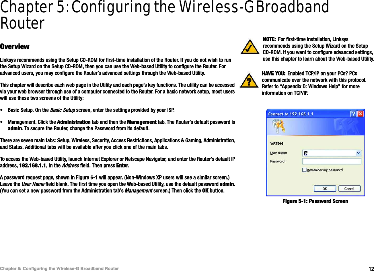 ïîÝ¸¿°¬»® ëæ Ý±²º·¹«®·²¹ ¬¸» É·®»´»--óÙ Þ®±¿¼¾¿²¼ Î±«¬»®Ñª»®ª·»©É·®»´»--óÙ Þ®±¿¼¾¿²¼ Î±«¬»®Chapter 5: Configuring the Wireless-G Broadband RouterÑª»®ª·»©Ô·²µ-§- ®»½±³³»²¼- «-·²¹ ¬¸» Í»¬«° ÝÜóÎÑÓ º±® º·®-¬ó¬·³» ·²-¬¿´´¿¬·±² ±º ¬¸» Î±«¬»®ò ×º §±« ¼± ²±¬ ©·-¸ ¬± ®«² ¬¸» Í»¬«° É·¦¿®¼ ±² ¬¸» Í»¬«° ÝÜóÎÑÓô ¬¸»² §±« ½¿² «-» ¬¸» É»¾ó¾¿-»¼ Ë¬·´·¬§ ¬± ½±²º·¹«®» ¬¸» Î±«¬»®ò Ú±® ¿¼ª¿²½»¼ «-»®-ô §±« ³¿§ ½±²º·¹«®» ¬¸» Î±«¬»®Ž- ¿¼ª¿²½»¼ -»¬¬·²¹- ¬¸®±«¹¸ ¬¸» É»¾ó¾¿-»¼ Ë¬·´·¬§òÌ¸·- ½¸¿°¬»® ©·´´ ¼»-½®·¾» »¿½¸ ©»¾ °¿¹» ·² ¬¸» Ë¬·´·¬§ ¿²¼ »¿½¸ °¿¹»Ž- µ»§ º«²½¬·±²-ò Ì¸» «¬·´·¬§ ½¿² ¾» ¿½½»--»¼ ª·¿ §±«® ©»¾ ¾®±©-»® ¬¸®±«¹¸ «-» ±º ¿ ½±³°«¬»® ½±²²»½¬»¼ ¬± ¬¸» Î±«¬»®ò Ú±® ¿ ¾¿-·½ ²»¬©±®µ -»¬«°ô ³±-¬ «-»®- ©·´´ «-» ¬¸»-» ¬©± -½®»»²- ±º ¬¸» Ë¬·´·¬§æ¡Þ¿-·½ Í»¬«°ò Ñ² ¬¸» Þ¿-·½ Í»¬«° -½®»»²ô »²¬»® ¬¸» -»¬¬·²¹- °®±ª·¼»¼ ¾§ §±«® ×ÍÐò¡Ó¿²¿¹»³»²¬ò Ý´·½µ ¬¸» ß¼³·²·-¬®¿¬·±² ¬¿¾ ¿²¼ ¬¸»² ¬¸» Ó¿²¿¹»³»²¬ ¬¿¾ò Ì¸» Î±«¬»®Ž- ¼»º¿«´¬ °¿--©±®¼ ·- ¿¼³·²ò Ì± -»½«®» ¬¸» Î±«¬»®ô ½¸¿²¹» ¬¸» Ð¿--©±®¼ º®±³ ·¬- ¼»º¿«´¬òÌ¸»®» ¿®» -»ª»² ³¿·² ¬¿¾-æ Í»¬«°ô É·®»´»--ô Í»½«®·¬§ô ß½½»-- Î»-¬®·½¬·±²-ô ß°°´·½¿¬·±²- ú Ù¿³·²¹ô ß¼³·²·-¬®¿¬·±²ô ¿²¼ Í¬¿¬«-ò ß¼¼·¬·±²¿´ ¬¿¾- ©·´´ ¾» ¿ª¿·´¿¾´» ¿º¬»® §±« ½´·½µ ±²» ±º ¬¸» ³¿·² ¬¿¾-òÌ± ¿½½»-- ¬¸» É»¾ó¾¿-»¼ Ë¬·´·¬§ô ´¿«²½¸ ×²¬»®²»¬ Û¨°´±®»® ±® Ò»¬-½¿°» Ò¿ª·¹¿¬±®ô ¿²¼ »²¬»® ¬¸» Î±«¬»®Ž- ¼»º¿«´¬ ×Ð ¿¼¼®»--ô ïçîòïêèòïòïô ·² ¬¸» ß¼¼®»-- º·»´¼ò Ì¸»² °®»-- Û²¬»®òß °¿--©±®¼ ®»¯«»-¬ °¿¹»ô -¸±©² ·² Ú·¹«®» êóï ©·´´ ¿°°»¿®ò øÒ±²óÉ·²¼±©- ÈÐ «-»®- ©·´´ -»» ¿ -·³·´¿® -½®»»²ò÷ Ô»¿ª» ¬¸» Ë-»® Ò¿³» º·»´¼ ¾´¿²µò Ì¸» º·®-¬ ¬·³» §±« ±°»² ¬¸» É»¾ó¾¿-»¼ Ë¬·´·¬§ô «-» ¬¸» ¼»º¿«´¬ °¿--©±®¼ ¿¼³·²òøÇ±« ½¿² -»¬ ¿ ²»© °¿--©±®¼ º®±³ ¬¸» ß¼³·²·-¬®¿¬·±² ¬¿¾Ž- Ó¿²¿¹»³»²¬ -½®»»²ò÷ Ì¸»² ½´·½µ ¬¸» ÑÕ ¾«¬¬±²ò ØßÊÛ ÇÑËæ  Û²¿¾´»¼ ÌÝÐñ×Ð ±² §±«® ÐÝ-á ÐÝ- ½±³³«²·½¿¬» ±ª»® ¬¸» ²»¬©±®µ ©·¬¸ ¬¸·- °®±¬±½±´ò Î»º»® ¬± •ß°°»²¼·¨ Üæ É·²¼±©- Ø»´°Œ º±® ³±®» ·²º±®³¿¬·±² ±² ÌÝÐñ×ÐòÒÑÌÛæ Ú±® º·®-¬ó¬·³» ·²-¬¿´´¿¬·±²ô Ô·²µ-§- ®»½±³³»²¼- «-·²¹ ¬¸» Í»¬«° É·¦¿®¼ ±² ¬¸» Í»¬«° ÝÜóÎÑÓò ×º §±« ©¿²¬ ¬± ½±²º·¹«®» ¿¼ª¿²½»¼ -»¬¬·²¹-ô «-» ¬¸·- ½¸¿°¬»® ¬± ´»¿®² ¿¾±«¬ ¬¸» É»¾ó¾¿-»¼ Ë¬·´·¬§òÚ·¹«®» ëóïæ Ð¿--©±®¼ Í½®»»²