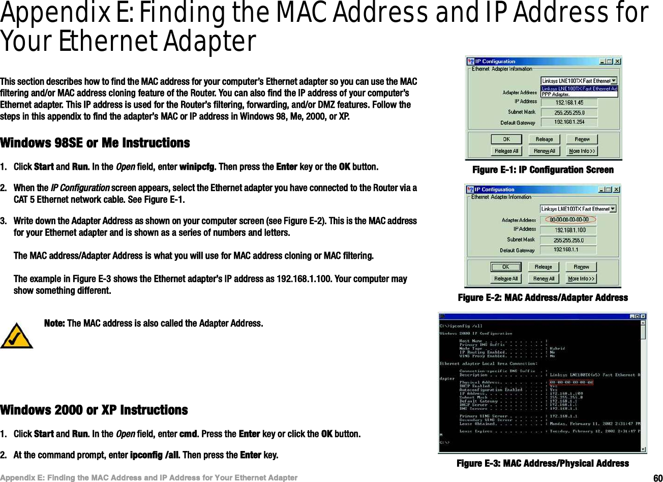 êðß°°»²¼·¨ Ûæ Ú·²¼·²¹ ¬¸» ÓßÝ ß¼¼®»-- ¿²¼ ×Ð ß¼¼®»-- º±® Ç±«® Û¬¸»®²»¬ ß¼¿°¬»®É·²¼±©- çèÍÛ ±® Ó» ×²-¬®«½¬·±²-É·®»´»--óÙ Þ®±¿¼¾¿²¼ Î±«¬»®Appendix E: Finding the MAC Address and IP Address for Your Ethernet AdapterÌ¸·- -»½¬·±² ¼»-½®·¾»- ¸±© ¬± º·²¼ ¬¸» ÓßÝ ¿¼¼®»-- º±® §±«® ½±³°«¬»®Ž- Û¬¸»®²»¬ ¿¼¿°¬»® -± §±« ½¿² «-» ¬¸» ÓßÝ º·´¬»®·²¹ ¿²¼ñ±® ÓßÝ ¿¼¼®»-- ½´±²·²¹ º»¿¬«®» ±º ¬¸» Î±«¬»®ò Ç±« ½¿² ¿´-± º·²¼ ¬¸» ×Ð ¿¼¼®»-- ±º §±«® ½±³°«¬»®Ž- Û¬¸»®²»¬ ¿¼¿°¬»®ò Ì¸·- ×Ð ¿¼¼®»-- ·- «-»¼ º±® ¬¸» Î±«¬»®Ž- º·´¬»®·²¹ô º±®©¿®¼·²¹ô ¿²¼ñ±® ÜÓÆ º»¿¬«®»-ò Ú±´´±© ¬¸» -¬»°- ·² ¬¸·- ¿°°»²¼·¨ ¬± º·²¼ ¬¸» ¿¼¿°¬»®Ž- ÓßÝ ±® ×Ð ¿¼¼®»-- ·² É·²¼±©- çèô Ó»ô îðððô ±® ÈÐòÉ·²¼±©- çèÍÛ ±® Ó» ×²-¬®«½¬·±²-ïòÝ´·½µ Í¬¿®¬ ¿²¼ Î«²ò ×² ¬¸» Ñ°»² º·»´¼ô »²¬»® ©·²·°½º¹ò Ì¸»² °®»-- ¬¸» Û²¬»® µ»§ ±® ¬¸» ÑÕ ¾«¬¬±²ò îòÉ¸»² ¬¸» ×Ð Ý±²º·¹«®¿¬·±² -½®»»² ¿°°»¿®-ô -»´»½¬ ¬¸» Û¬¸»®²»¬ ¿¼¿°¬»® §±« ¸¿ª» ½±²²»½¬»¼ ¬± ¬¸» Î±«¬»® ª·¿ ¿ ÝßÌ ë Û¬¸»®²»¬ ²»¬©±®µ ½¿¾´»ò Í»» Ú·¹«®» ÛóïòíòÉ®·¬» ¼±©² ¬¸» ß¼¿°¬»® ß¼¼®»-- ¿- -¸±©² ±² §±«® ½±³°«¬»® -½®»»² ø-»» Ú·¹«®» Ûóî÷ò Ì¸·- ·- ¬¸» ÓßÝ ¿¼¼®»-- º±® §±«® Û¬¸»®²»¬ ¿¼¿°¬»® ¿²¼ ·- -¸±©² ¿- ¿ -»®·»- ±º ²«³¾»®- ¿²¼ ´»¬¬»®-òÌ¸» ÓßÝ ¿¼¼®»--ñß¼¿°¬»® ß¼¼®»-- ·- ©¸¿¬ §±« ©·´´ «-» º±® ÓßÝ ¿¼¼®»-- ½´±²·²¹ ±® ÓßÝ º·´¬»®·²¹òÌ¸» »¨¿³°´» ·² Ú·¹«®» Ûóí -¸±©- ¬¸» Û¬¸»®²»¬ ¿¼¿°¬»®Ž- ×Ð ¿¼¼®»-- ¿- ïçîòïêèòïòïððò Ç±«® ½±³°«¬»® ³¿§ -¸±© -±³»¬¸·²¹ ¼·ºº»®»²¬òÉ·²¼±©- îððð ±® ÈÐ ×²-¬®«½¬·±²-ïòÝ´·½µ Í¬¿®¬ ¿²¼ Î«²ò ×² ¬¸» Ñ°»² º·»´¼ô »²¬»® ½³¼ò Ð®»-- ¬¸» Û²¬»® µ»§ ±® ½´·½µ ¬¸» ÑÕ ¾«¬¬±²òîòß¬ ¬¸» ½±³³¿²¼ °®±³°¬ô »²¬»® ·°½±²º·¹ ñ¿´´ò Ì¸»² °®»-- ¬¸» Û²¬»® µ»§òÚ·¹«®» Ûóîæ ÓßÝ ß¼¼®»--ñß¼¿°¬»® ß¼¼®»--Ú·¹«®» Ûóïæ ×Ð Ý±²º·¹«®¿¬·±² Í½®»»²Ò±¬»æ Ì¸» ÓßÝ ¿¼¼®»-- ·- ¿´-± ½¿´´»¼ ¬¸» ß¼¿°¬»® ß¼¼®»--òÚ·¹«®» Ûóíæ ÓßÝ ß¼¼®»--ñÐ¸§-·½¿´ ß¼¼®»--