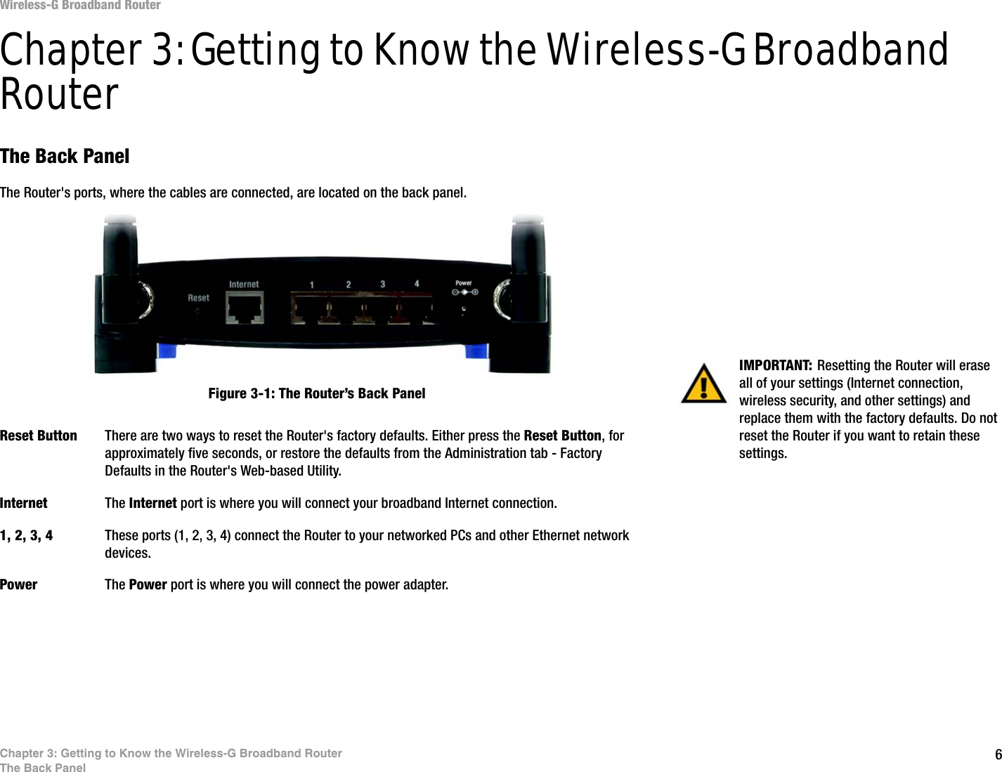 6Chapter 3: Getting to Know the Wireless-G Broadband RouterThe Back PanelWireless-G Broadband RouterChapter 3: Getting to Know the Wireless-G Broadband RouterThe Back PanelThe Router&apos;s ports, where the cables are connected, are located on the back panel.Reset Button There are two ways to reset the Router&apos;s factory defaults. Either press the Reset Button, for approximately five seconds, or restore the defaults from the Administration tab - Factory Defaults in the Router&apos;s Web-based Utility.Internet The Internet port is where you will connect your broadband Internet connection.1, 2, 3, 4 These ports (1, 2, 3, 4) connect the Router to your networked PCs and other Ethernet network devices.Power The Power port is where you will connect the power adapter.IMPORTANT: Resetting the Router will erase all of your settings (Internet connection, wireless security, and other settings) and replace them with the factory defaults. Do not reset the Router if you want to retain these settings.Figure 3-1: The Router’s Back Panel