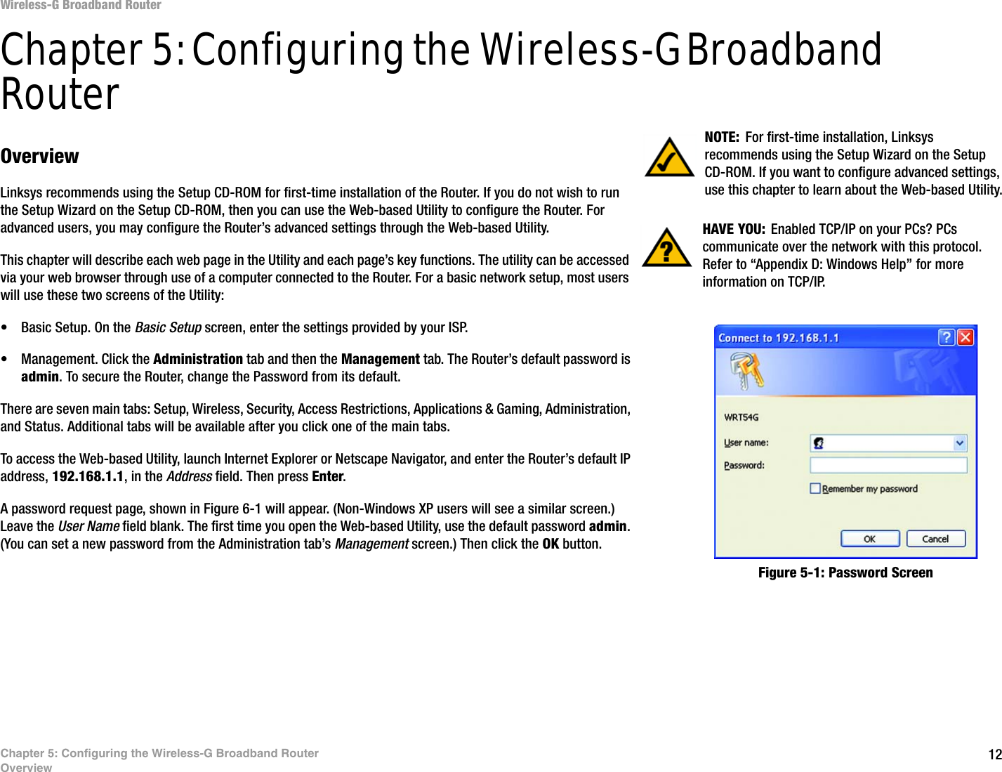 12Chapter 5: Configuring the Wireless-G Broadband RouterOverviewWireless-G Broadband RouterChapter 5: Configuring the Wireless-G Broadband RouterOverviewLinksys recommends using the Setup CD-ROM for first-time installation of the Router. If you do not wish to run the Setup Wizard on the Setup CD-ROM, then you can use the Web-based Utility to configure the Router. For advanced users, you may configure the Router’s advanced settings through the Web-based Utility.This chapter will describe each web page in the Utility and each page’s key functions. The utility can be accessed via your web browser through use of a computer connected to the Router. For a basic network setup, most users will use these two screens of the Utility:• Basic Setup. On the Basic Setup screen, enter the settings provided by your ISP.• Management. Click the Administration tab and then the Management tab. The Router’s default password is admin. To secure the Router, change the Password from its default.There are seven main tabs: Setup, Wireless, Security, Access Restrictions, Applications &amp; Gaming, Administration, and Status. Additional tabs will be available after you click one of the main tabs.To access the Web-based Utility, launch Internet Explorer or Netscape Navigator, and enter the Router’s default IP address, 192.168.1.1, in the Address field. Then press Enter. A password request page, shown in Figure 6-1 will appear. (Non-Windows XP users will see a similar screen.) Leave the User Name field blank. The first time you open the Web-based Utility, use the default password admin. (You can set a new password from the Administration tab’s Management screen.) Then click the OK button. HAVE YOU:  Enabled TCP/IP on your PCs? PCs communicate over the network with this protocol. Refer to “Appendix D: Windows Help” for more information on TCP/IP.NOTE: For first-time installation, Linksys recommends using the Setup Wizard on the Setup CD-ROM. If you want to configure advanced settings, use this chapter to learn about the Web-based Utility.Figure 5-1: Password Screen