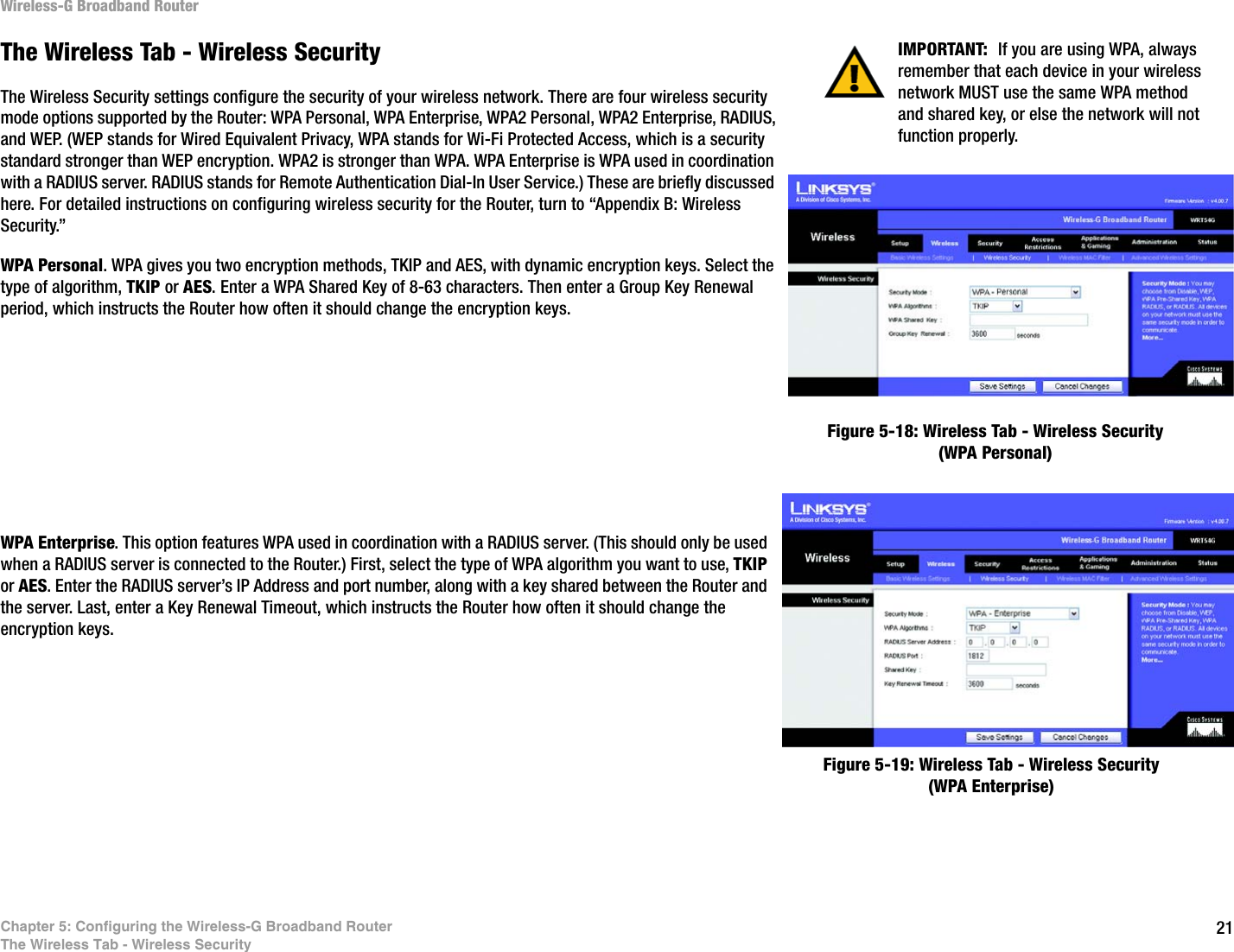 21Chapter 5: Configuring the Wireless-G Broadband RouterThe Wireless Tab - Wireless SecurityWireless-G Broadband RouterThe Wireless Tab - Wireless SecurityThe Wireless Security settings configure the security of your wireless network. There are four wireless security mode options supported by the Router: WPA Personal, WPA Enterprise, WPA2 Personal, WPA2 Enterprise, RADIUS, and WEP. (WEP stands for Wired Equivalent Privacy, WPA stands for Wi-Fi Protected Access, which is a security standard stronger than WEP encryption. WPA2 is stronger than WPA. WPA Enterprise is WPA used in coordination with a RADIUS server. RADIUS stands for Remote Authentication Dial-In User Service.) These are briefly discussed here. For detailed instructions on configuring wireless security for the Router, turn to “Appendix B: Wireless Security.”WPA Personal. WPA gives you two encryption methods, TKIP and AES, with dynamic encryption keys. Select the type of algorithm, TKIP or AES. Enter a WPA Shared Key of 8-63 characters. Then enter a Group Key Renewal period, which instructs the Router how often it should change the encryption keys.WPA Enterprise. This option features WPA used in coordination with a RADIUS server. (This should only be used when a RADIUS server is connected to the Router.) First, select the type of WPA algorithm you want to use, TKIP or AES. Enter the RADIUS server’s IP Address and port number, along with a key shared between the Router and the server. Last, enter a Key Renewal Timeout, which instructs the Router how often it should change the encryption keys.Figure 5-18: Wireless Tab - Wireless Security (WPA Personal)Figure 5-19: Wireless Tab - Wireless Security (WPA Enterprise)IMPORTANT:  If you are using WPA, always remember that each device in your wireless network MUST use the same WPA method and shared key, or else the network will not function properly.