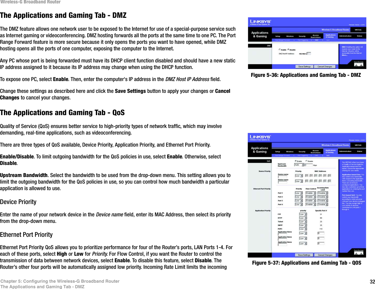 32Chapter 5: Configuring the Wireless-G Broadband RouterThe Applications and Gaming Tab - DMZWireless-G Broadband RouterFigure 5-36: Applications and Gaming Tab - DMZThe Applications and Gaming Tab - DMZThe DMZ feature allows one network user to be exposed to the Internet for use of a special-purpose service such as Internet gaming or videoconferencing. DMZ hosting forwards all the ports at the same time to one PC. The Port Range Forward feature is more secure because it only opens the ports you want to have opened, while DMZ hosting opens all the ports of one computer, exposing the computer to the Internet. Any PC whose port is being forwarded must have its DHCP client function disabled and should have a new static IP address assigned to it because its IP address may change when using the DHCP function.To expose one PC, select Enable. Then, enter the computer&apos;s IP address in the DMZ Host IP Address field.Change these settings as described here and click the Save Settings button to apply your changes or Cancel Changes to cancel your changes. The Applications and Gaming Tab - QoSQuality of Service (QoS) ensures better service to high-priority types of network traffic, which may involve demanding, real-time applications, such as videoconferencing. There are three types of QoS available, Device Priority, Application Priority, and Ethernet Port Priority.Enable/Disable. To limit outgoing bandwidth for the QoS policies in use, select Enable. Otherwise, select Disable.Upstream Bandwidth. Select the bandwidth to be used from the drop-down menu. This setting allows you to limit the outgoing bandwidth for the QoS policies in use, so you can control how much bandwidth a particular application is allowed to use.Device PriorityEnter the name of your network device in the Device name field, enter its MAC Address, then select its priority from the drop-down menu.Ethernet Port PriorityEthernet Port Priority QoS allows you to prioritize performance for four of the Router’s ports, LAN Ports 1-4. For each of these ports, select High or Low for Priority. For Flow Control, if you want the Router to control the transmission of data between network devices, select Enable. To disable this feature, select Disable. The Router’s other four ports will be automatically assigned low priority. Incoming Rate Limit limits the incoming  Figure 5-37: Applications and Gaming Tab - QOS