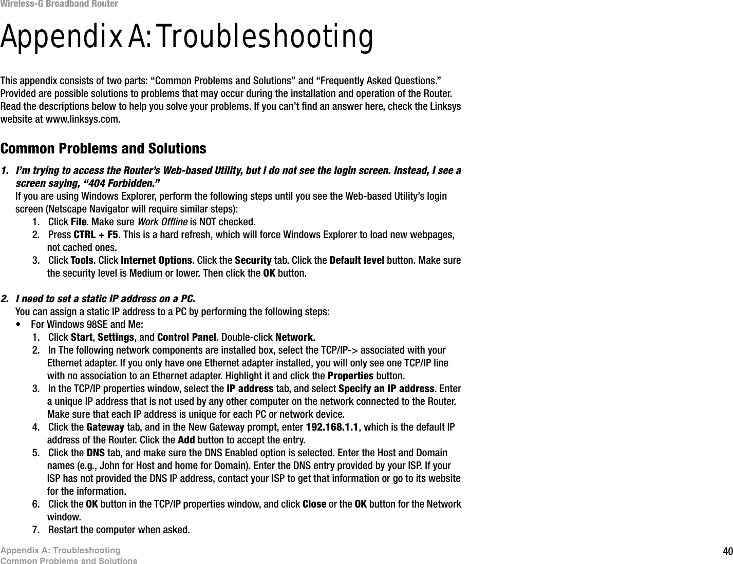 40Appendix A: TroubleshootingCommon Problems and SolutionsWireless-G Broadband RouterAppendix A: TroubleshootingThis appendix consists of two parts: “Common Problems and Solutions” and “Frequently Asked Questions.” Provided are possible solutions to problems that may occur during the installation and operation of the Router. Read the descriptions below to help you solve your problems. If you can’t find an answer here, check the Linksys website at www.linksys.com.Common Problems and Solutions1. I’m trying to access the Router’s Web-based Utility, but I do not see the login screen. Instead, I see a screen saying, “404 Forbidden.”If you are using Windows Explorer, perform the following steps until you see the Web-based Utility’s login screen (Netscape Navigator will require similar steps):1. Click File. Make sure Work Offline is NOT checked.2. Press CTRL + F5. This is a hard refresh, which will force Windows Explorer to load new webpages, not cached ones.3. Click Tools. Click Internet Options. Click the Security tab. Click the Default level button. Make sure the security level is Medium or lower. Then click the OK button.2. I need to set a static IP address on a PC.You can assign a static IP address to a PC by performing the following steps:• For Windows 98SE and Me:1. Click Start, Settings, and Control Panel. Double-click Network.2. In The following network components are installed box, select the TCP/IP-&gt; associated with your Ethernet adapter. If you only have one Ethernet adapter installed, you will only see one TCP/IP line with no association to an Ethernet adapter. Highlight it and click the Properties button.3. In the TCP/IP properties window, select the IP address tab, and select Specify an IP address. Enter a unique IP address that is not used by any other computer on the network connected to the Router. Make sure that each IP address is unique for each PC or network device.4. Click the Gateway tab, and in the New Gateway prompt, enter 192.168.1.1, which is the default IP address of the Router. Click the Add button to accept the entry.5. Click the DNS tab, and make sure the DNS Enabled option is selected. Enter the Host and Domain names (e.g., John for Host and home for Domain). Enter the DNS entry provided by your ISP. If your ISP has not provided the DNS IP address, contact your ISP to get that information or go to its website for the information.6. Click the OK button in the TCP/IP properties window, and click Close or the OK button for the Network window.7. Restart the computer when asked.