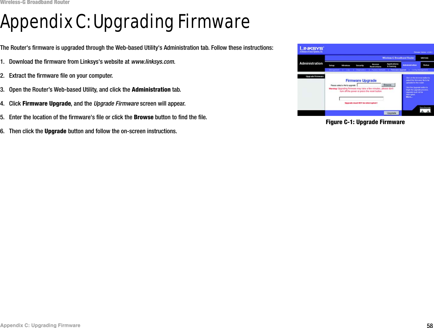 58Appendix C: Upgrading FirmwareWireless-G Broadband RouterAppendix C: Upgrading FirmwareThe Router&apos;s firmware is upgraded through the Web-based Utility&apos;s Administration tab. Follow these instructions:1. Download the firmware from Linksys&apos;s website at www.linksys.com.2. Extract the firmware file on your computer.3. Open the Router’s Web-based Utility, and click the Administration tab.4. Click Firmware Upgrade, and the Upgrade Firmware screen will appear.5. Enter the location of the firmware&apos;s file or click the Browse button to find the file.6. Then click the Upgrade button and follow the on-screen instructions.Figure C-1: Upgrade Firmware