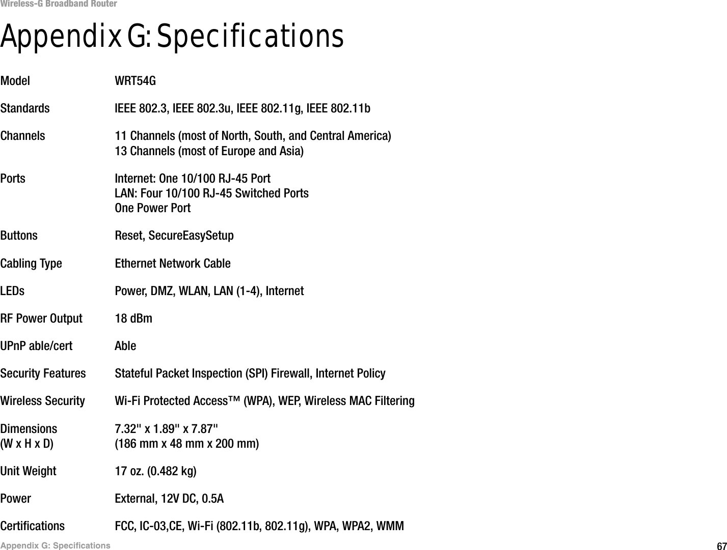 67Appendix G: SpecificationsWireless-G Broadband RouterAppendix G: SpecificationsModel WRT54GStandards IEEE 802.3, IEEE 802.3u, IEEE 802.11g, IEEE 802.11bChannels 11 Channels (most of North, South, and Central America)13 Channels (most of Europe and Asia)Ports Internet: One 10/100 RJ-45 PortLAN: Four 10/100 RJ-45 Switched PortsOne Power PortButtons Reset, SecureEasySetupCabling Type Ethernet Network CableLEDs Power, DMZ, WLAN, LAN (1-4), InternetRF Power Output 18 dBmUPnP able/cert AbleSecurity Features Stateful Packet Inspection (SPI) Firewall, Internet PolicyWireless Security Wi-Fi Protected Access™ (WPA), WEP, Wireless MAC FilteringDimensions 7.32&quot; x 1.89&quot; x 7.87&quot;(W x H x D) (186 mm x 48 mm x 200 mm)Unit Weight 17 oz. (0.482 kg)Power External, 12V DC, 0.5ACertifications FCC, IC-03,CE, Wi-Fi (802.11b, 802.11g), WPA, WPA2, WMM