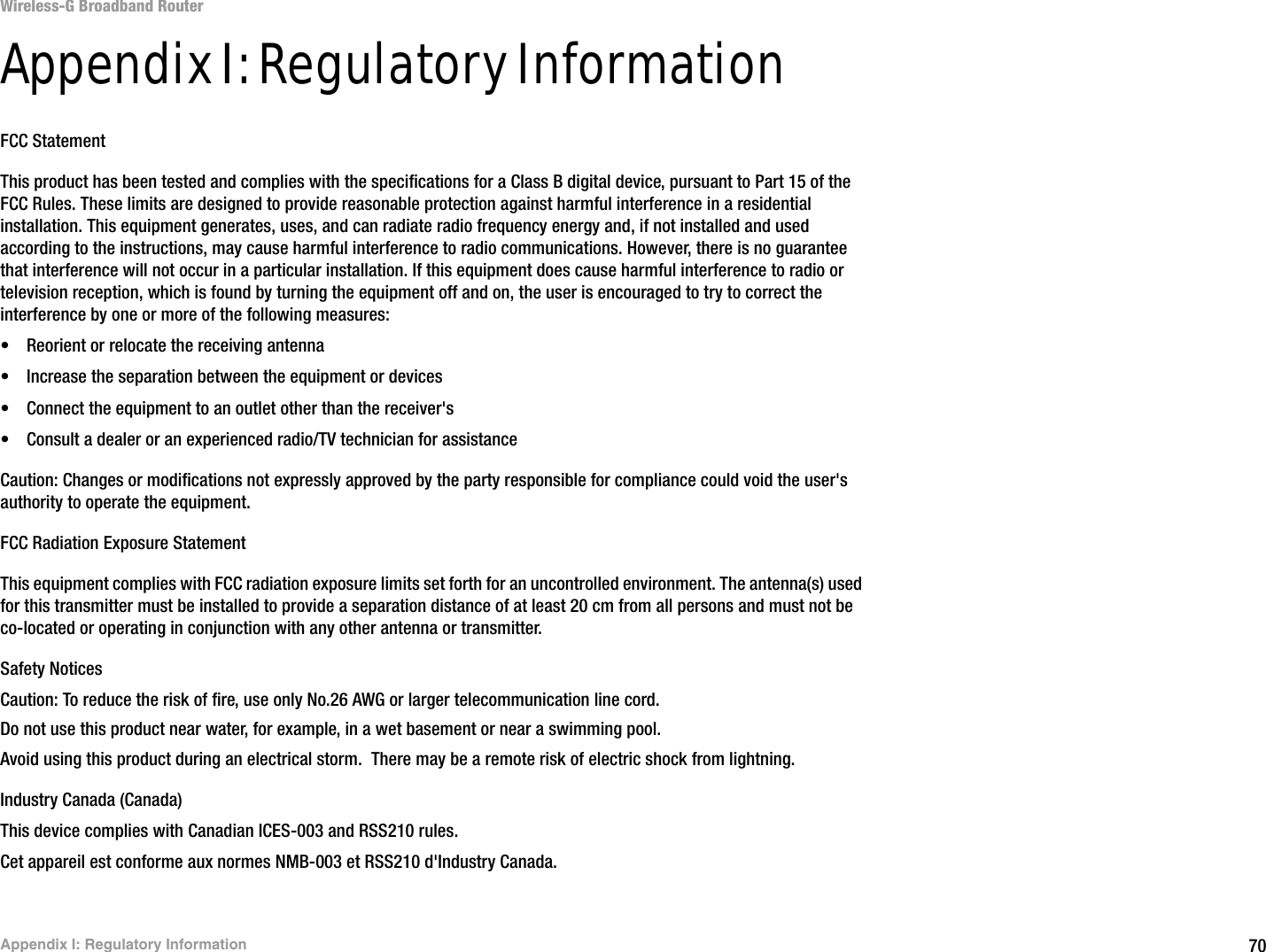 70Appendix I: Regulatory InformationWireless-G Broadband RouterAppendix I: Regulatory InformationFCC StatementThis product has been tested and complies with the specifications for a Class B digital device, pursuant to Part 15 of the FCC Rules. These limits are designed to provide reasonable protection against harmful interference in a residential installation. This equipment generates, uses, and can radiate radio frequency energy and, if not installed and used according to the instructions, may cause harmful interference to radio communications. However, there is no guarantee that interference will not occur in a particular installation. If this equipment does cause harmful interference to radio or television reception, which is found by turning the equipment off and on, the user is encouraged to try to correct the interference by one or more of the following measures:• Reorient or relocate the receiving antenna• Increase the separation between the equipment or devices• Connect the equipment to an outlet other than the receiver&apos;s• Consult a dealer or an experienced radio/TV technician for assistanceCaution: Changes or modifications not expressly approved by the party responsible for compliance could void the user&apos;s authority to operate the equipment.FCC Radiation Exposure StatementThis equipment complies with FCC radiation exposure limits set forth for an uncontrolled environment. The antenna(s) used for this transmitter must be installed to provide a separation distance of at least 20 cm from all persons and must not be co-located or operating in conjunction with any other antenna or transmitter.Safety NoticesCaution: To reduce the risk of fire, use only No.26 AWG or larger telecommunication line cord.Do not use this product near water, for example, in a wet basement or near a swimming pool.Avoid using this product during an electrical storm.  There may be a remote risk of electric shock from lightning.Industry Canada (Canada)This device complies with Canadian ICES-003 and RSS210 rules.Cet appareil est conforme aux normes NMB-003 et RSS210 d&apos;Industry Canada.