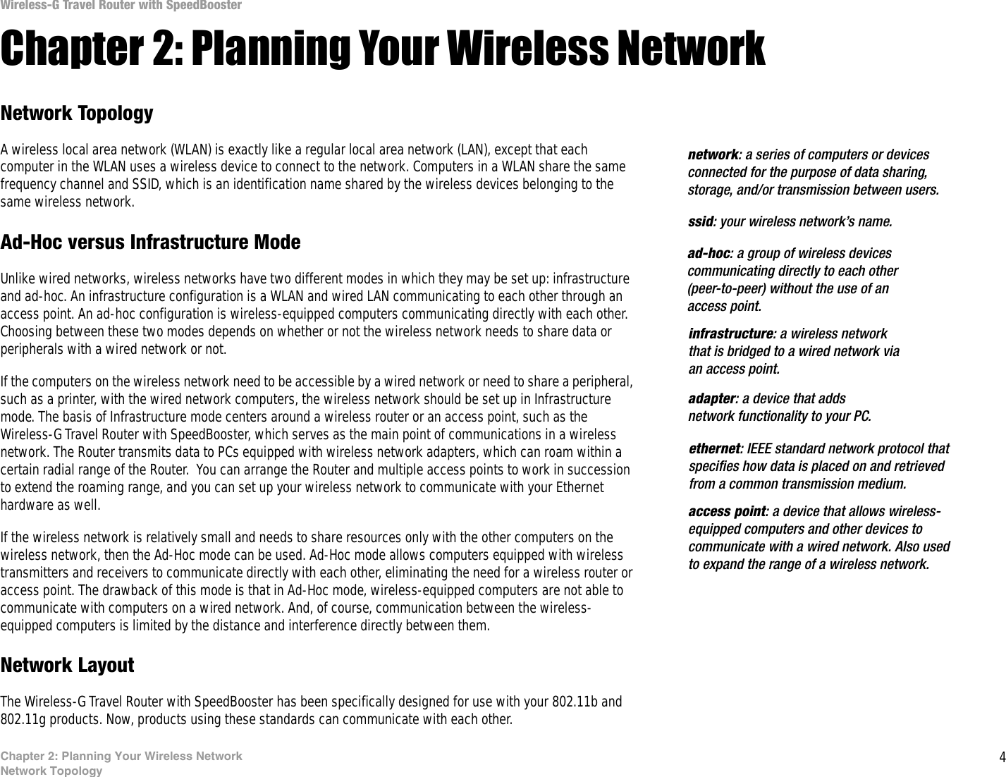4Chapter 2: Planning Your Wireless NetworkNetwork TopologyWireless-G Travel Router with SpeedBoosterChapter 2: Planning Your Wireless NetworkNetwork TopologyA wireless local area network (WLAN) is exactly like a regular local area network (LAN), except that each computer in the WLAN uses a wireless device to connect to the network. Computers in a WLAN share the same frequency channel and SSID, which is an identification name shared by the wireless devices belonging to the same wireless network.Ad-Hoc versus Infrastructure ModeUnlike wired networks, wireless networks have two different modes in which they may be set up: infrastructure and ad-hoc. An infrastructure configuration is a WLAN and wired LAN communicating to each other through an access point. An ad-hoc configuration is wireless-equipped computers communicating directly with each other. Choosing between these two modes depends on whether or not the wireless network needs to share data or peripherals with a wired network or not. If the computers on the wireless network need to be accessible by a wired network or need to share a peripheral, such as a printer, with the wired network computers, the wireless network should be set up in Infrastructure mode. The basis of Infrastructure mode centers around a wireless router or an access point, such as the Wireless-G Travel Router with SpeedBooster, which serves as the main point of communications in a wireless network. The Router transmits data to PCs equipped with wireless network adapters, which can roam within a certain radial range of the Router.  You can arrange the Router and multiple access points to work in succession to extend the roaming range, and you can set up your wireless network to communicate with your Ethernet hardware as well. If the wireless network is relatively small and needs to share resources only with the other computers on the wireless network, then the Ad-Hoc mode can be used. Ad-Hoc mode allows computers equipped with wireless transmitters and receivers to communicate directly with each other, eliminating the need for a wireless router or access point. The drawback of this mode is that in Ad-Hoc mode, wireless-equipped computers are not able to communicate with computers on a wired network. And, of course, communication between the wireless-equipped computers is limited by the distance and interference directly between them. Network LayoutThe Wireless-G Travel Router with SpeedBooster has been specifically designed for use with your 802.11b and 802.11g products. Now, products using these standards can communicate with each other.infrastructure: a wireless network that is bridged to a wired network via an access point.ssid: your wireless network’s name.ad-hoc: a group of wireless devices communicating directly to each other (peer-to-peer) without the use of an access point.access point: a device that allows wireless-equipped computers and other devices to communicate with a wired network. Also used to expand the range of a wireless network.adapter: a device that adds network functionality to your PC.ethernet: IEEE standard network protocol that specifies how data is placed on and retrieved from a common transmission medium.network: a series of computers or devices connected for the purpose of data sharing, storage, and/or transmission between users.