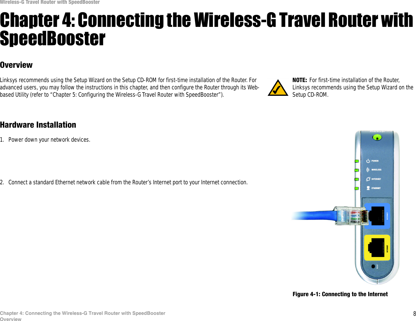 8Chapter 4: Connecting the Wireless-G Travel Router with SpeedBoosterOverviewWireless-G Travel Router with SpeedBoosterChapter 4: Connecting the Wireless-G Travel Router with SpeedBoosterOverviewLinksys recommends using the Setup Wizard on the Setup CD-ROM for first-time installation of the Router. For advanced users, you may follow the instructions in this chapter, and then configure the Router through its Web-based Utility (refer to “Chapter 5: Configuring the Wireless-G Travel Router with SpeedBooster”).Hardware Installation1. Power down your network devices.2. Connect a standard Ethernet network cable from the Router’s Internet port to your Internet connection.Figure 4-1: Connecting to the InternetNOTE: For first-time installation of the Router, Linksys recommends using the Setup Wizard on the Setup CD-ROM.