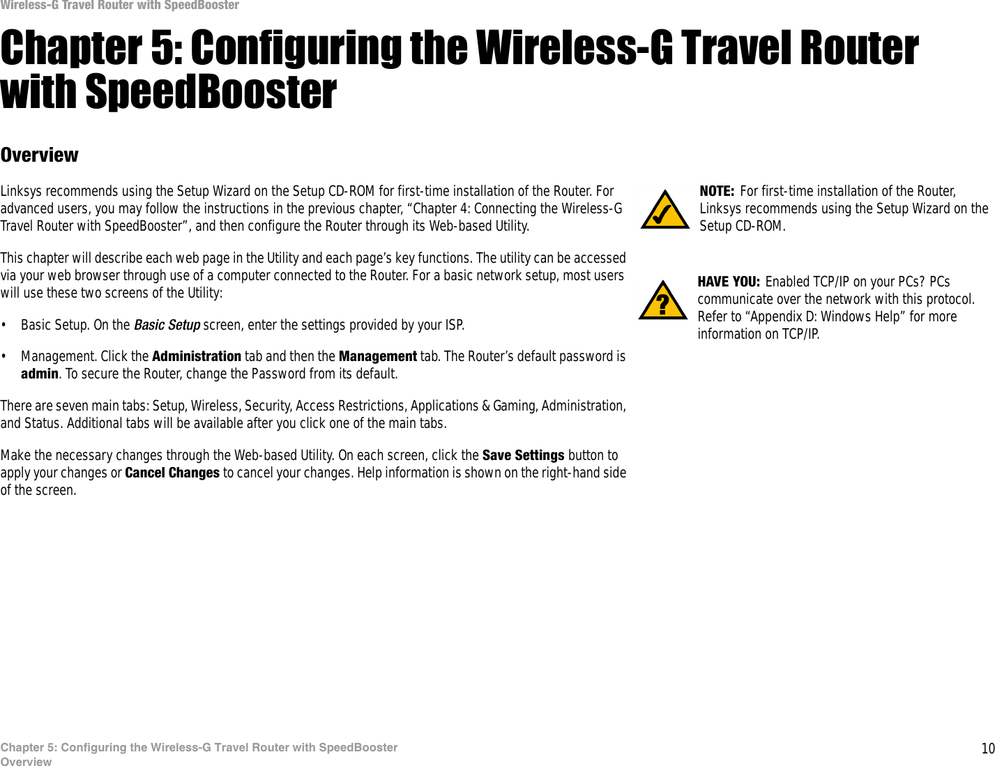 10Chapter 5: Configuring the Wireless-G Travel Router with SpeedBoosterOverviewWireless-G Travel Router with SpeedBoosterChapter 5: Configuring the Wireless-G Travel Router with SpeedBoosterOverviewLinksys recommends using the Setup Wizard on the Setup CD-ROM for first-time installation of the Router. For advanced users, you may follow the instructions in the previous chapter, “Chapter 4: Connecting the Wireless-G Travel Router with SpeedBooster”, and then configure the Router through its Web-based Utility.This chapter will describe each web page in the Utility and each page’s key functions. The utility can be accessed via your web browser through use of a computer connected to the Router. For a basic network setup, most users will use these two screens of the Utility:• Basic Setup. On the Basic Setup screen, enter the settings provided by your ISP.• Management. Click the Administration tab and then the Management tab. The Router’s default password is admin. To secure the Router, change the Password from its default.There are seven main tabs: Setup, Wireless, Security, Access Restrictions, Applications &amp; Gaming, Administration, and Status. Additional tabs will be available after you click one of the main tabs.Make the necessary changes through the Web-based Utility. On each screen, click the Save Settings button to apply your changes or Cancel Changes to cancel your changes. Help information is shown on the right-hand side of the screen. HAVE YOU: Enabled TCP/IP on your PCs? PCs communicate over the network with this protocol. Refer to “Appendix D: Windows Help” for more information on TCP/IP.NOTE: For first-time installation of the Router, Linksys recommends using the Setup Wizard on the Setup CD-ROM.