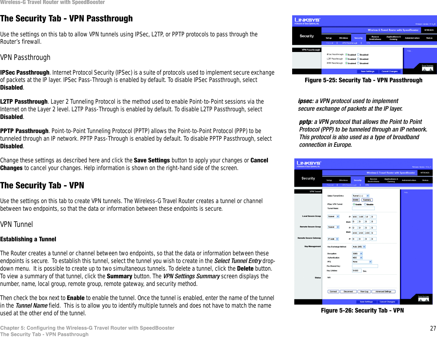 27Chapter 5: Configuring the Wireless-G Travel Router with SpeedBoosterThe Security Tab - VPN PassthroughWireless-G Travel Router with SpeedBoosterThe Security Tab - VPN PassthroughUse the settings on this tab to allow VPN tunnels using IPSec, L2TP, or PPTP protocols to pass through the Router’s firewall.VPN PassthroughIPSec Passthrough. Internet Protocol Security (IPSec) is a suite of protocols used to implement secure exchange of packets at the IP layer. IPSec Pass-Through is enabled by default. To disable IPSec Passthrough, select Disabled.L2TP Passthrough. Layer 2 Tunneling Protocol is the method used to enable Point-to-Point sessions via the Internet on the Layer 2 level. L2TP Pass-Through is enabled by default. To disable L2TP Passthrough, select Disabled.PPTP Passthrough. Point-to-Point Tunneling Protocol (PPTP) allows the Point-to-Point Protocol (PPP) to be tunneled through an IP network. PPTP Pass-Through is enabled by default. To disable PPTP Passthrough, select Disabled.Change these settings as described here and click the Save Settings button to apply your changes or Cancel Changes to cancel your changes. Help information is shown on the right-hand side of the screen. The Security Tab - VPNUse the settings on this tab to create VPN tunnels. The Wireless-G Travel Router creates a tunnel or channel between two endpoints, so that the data or information between these endpoints is secure.VPN TunnelEstablishing a TunnelThe Router creates a tunnel or channel between two endpoints, so that the data or information between these endpoints is secure.  To establish this tunnel, select the tunnel you wish to create in the Select Tunnel Entry drop-down menu.  It is possible to create up to two simultaneous tunnels. To delete a tunnel, click the Delete button. To view a summary of that tunnel, click the Summary button. The VPN Settings Summary screen displays the number, name, local group, remote group, remote gateway, and security method.Then check the box next to Enable to enable the tunnel. Once the tunnel is enabled, enter the name of the tunnel in the Tunnel Name field.  This is to allow you to identify multiple tunnels and does not have to match the name used at the other end of the tunnel.ipsec: a VPN protocol used to implement secure exchange of packets at the IP layer.pptp: a VPN protocol that allows the Point to Point Protocol (PPP) to be tunneled through an IP network. This protocol is also used as a type of broadband connection in Europe.Figure 5-25: Security Tab - VPN PassthroughFigure 5-26: Security Tab - VPN