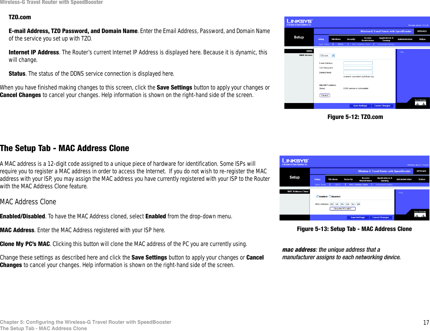 17Chapter 5: Configuring the Wireless-G Travel Router with SpeedBoosterThe Setup Tab - MAC Address CloneWireless-G Travel Router with SpeedBoosterTZO.comE-mail Address, TZO Password, and Domain Name. Enter the Email Address, Password, and Domain Name of the service you set up with TZO.Internet IP Address. The Router’s current Internet IP Address is displayed here. Because it is dynamic, this will change.Status. The status of the DDNS service connection is displayed here.When you have finished making changes to this screen, click the Save Settings button to apply your changes or Cancel Changes to cancel your changes. Help information is shown on the right-hand side of the screen. The Setup Tab - MAC Address CloneA MAC address is a 12-digit code assigned to a unique piece of hardware for identification. Some ISPs will require you to register a MAC address in order to access the Internet.  If you do not wish to re-register the MAC address with your ISP, you may assign the MAC address you have currently registered with your ISP to the Router with the MAC Address Clone feature.MAC Address CloneEnabled/Disabled. To have the MAC Address cloned, select Enabled from the drop-down menu.MAC Address. Enter the MAC Address registered with your ISP here.Clone My PC’s MAC. Clicking this button will clone the MAC address of the PC you are currently using.Change these settings as described here and click the Save Settings button to apply your changes or Cancel Changes to cancel your changes. Help information is shown on the right-hand side of the screen. Figure 5-13: Setup Tab - MAC Address Clonemac address: the unique address that a manufacturer assigns to each networking device. Figure 5-12: TZO.com