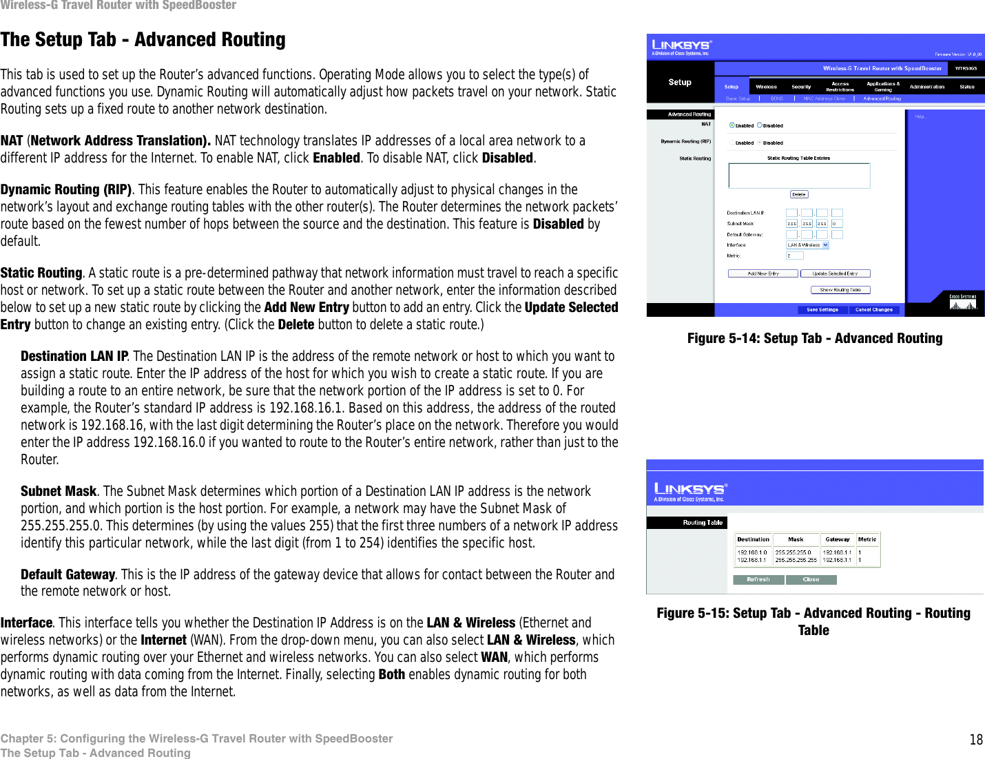 18Chapter 5: Configuring the Wireless-G Travel Router with SpeedBoosterThe Setup Tab - Advanced RoutingWireless-G Travel Router with SpeedBoosterThe Setup Tab - Advanced RoutingThis tab is used to set up the Router’s advanced functions. Operating Mode allows you to select the type(s) of advanced functions you use. Dynamic Routing will automatically adjust how packets travel on your network. Static Routing sets up a fixed route to another network destination.NAT (Network Address Translation). NAT technology translates IP addresses of a local area network to a different IP address for the Internet. To enable NAT, click Enabled. To disable NAT, click Disabled.Dynamic Routing (RIP). This feature enables the Router to automatically adjust to physical changes in the network’s layout and exchange routing tables with the other router(s). The Router determines the network packets’ route based on the fewest number of hops between the source and the destination. This feature is Disabled by default. Static Routing. A static route is a pre-determined pathway that network information must travel to reach a specific host or network. To set up a static route between the Router and another network, enter the information described below to set up a new static route by clicking the Add New Entry button to add an entry. Click the Update Selected Entry button to change an existing entry. (Click the Delete button to delete a static route.)Destination LAN IP. The Destination LAN IP is the address of the remote network or host to which you want to assign a static route. Enter the IP address of the host for which you wish to create a static route. If you are building a route to an entire network, be sure that the network portion of the IP address is set to 0. For example, the Router’s standard IP address is 192.168.16.1. Based on this address, the address of the routed network is 192.168.16, with the last digit determining the Router’s place on the network. Therefore you would enter the IP address 192.168.16.0 if you wanted to route to the Router’s entire network, rather than just to the Router.Subnet Mask. The Subnet Mask determines which portion of a Destination LAN IP address is the network portion, and which portion is the host portion. For example, a network may have the Subnet Mask of 255.255.255.0. This determines (by using the values 255) that the first three numbers of a network IP address identify this particular network, while the last digit (from 1 to 254) identifies the specific host.Default Gateway. This is the IP address of the gateway device that allows for contact between the Router and the remote network or host.Interface. This interface tells you whether the Destination IP Address is on the LAN &amp; Wireless (Ethernet and wireless networks) or the Internet (WAN). From the drop-down menu, you can also select LAN &amp; Wireless, which performs dynamic routing over your Ethernet and wireless networks. You can also select WAN, which performs dynamic routing with data coming from the Internet. Finally, selecting Both enables dynamic routing for both networks, as well as data from the Internet.Figure 5-14: Setup Tab - Advanced RoutingFigure 5-15: Setup Tab - Advanced Routing - Routing Table