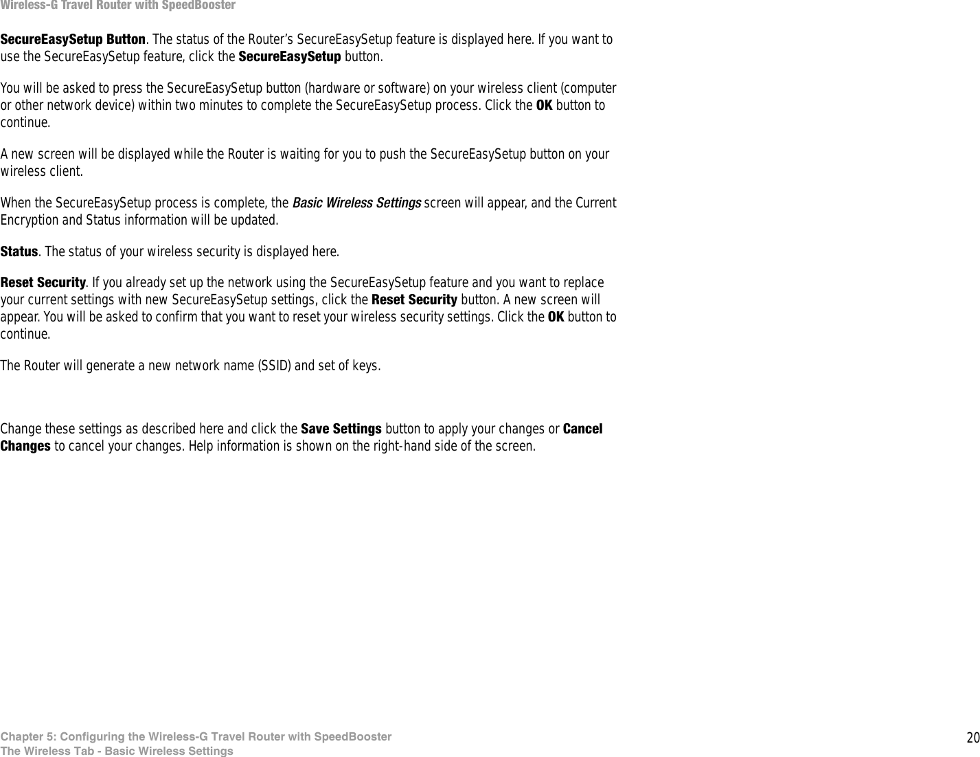20Chapter 5: Configuring the Wireless-G Travel Router with SpeedBoosterThe Wireless Tab - Basic Wireless SettingsWireless-G Travel Router with SpeedBoosterSecureEasySetup Button. The status of the Router’s SecureEasySetup feature is displayed here. If you want to use the SecureEasySetup feature, click the SecureEasySetup button.You will be asked to press the SecureEasySetup button (hardware or software) on your wireless client (computer or other network device) within two minutes to complete the SecureEasySetup process. Click the OK button to continue.A new screen will be displayed while the Router is waiting for you to push the SecureEasySetup button on your wireless client.When the SecureEasySetup process is complete, the Basic Wireless Settings screen will appear, and the Current Encryption and Status information will be updated.Status. The status of your wireless security is displayed here.Reset Security. If you already set up the network using the SecureEasySetup feature and you want to replace your current settings with new SecureEasySetup settings, click the Reset Security button. A new screen will appear. You will be asked to confirm that you want to reset your wireless security settings. Click the OK button to continue.The Router will generate a new network name (SSID) and set of keys. Change these settings as described here and click the Save Settings button to apply your changes or Cancel Changes to cancel your changes. Help information is shown on the right-hand side of the screen.