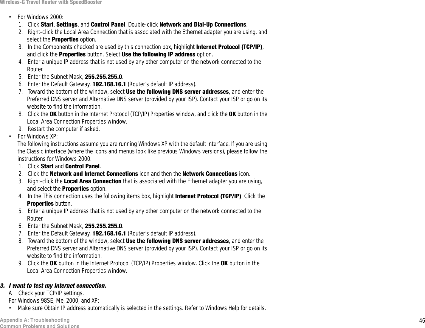 46Appendix A: TroubleshootingCommon Problems and SolutionsWireless-G Travel Router with SpeedBooster• For Windows 2000:1. Click Start, Settings, and Control Panel. Double-click Network and Dial-Up Connections.2. Right-click the Local Area Connection that is associated with the Ethernet adapter you are using, and select the Properties option.3. In the Components checked are used by this connection box, highlight Internet Protocol (TCP/IP), and click the Properties button. Select Use the following IP address option.4. Enter a unique IP address that is not used by any other computer on the network connected to the Router. 5. Enter the Subnet Mask, 255.255.255.0.6. Enter the Default Gateway, 192.168.16.1 (Router’s default IP address).7. Toward the bottom of the window, select Use the following DNS server addresses, and enter the Preferred DNS server and Alternative DNS server (provided by your ISP). Contact your ISP or go on its website to find the information.8. Click the OK button in the Internet Protocol (TCP/IP) Properties window, and click the OK button in the Local Area Connection Properties window.9. Restart the computer if asked.• For Windows XP:The following instructions assume you are running Windows XP with the default interface. If you are using the Classic interface (where the icons and menus look like previous Windows versions), please follow the instructions for Windows 2000.1. Click Start and Control Panel. 2. Click the Network and Internet Connections icon and then the Network Connections icon.3. Right-click the Local Area Connection that is associated with the Ethernet adapter you are using, and select the Properties option.4. In the This connection uses the following items box, highlight Internet Protocol (TCP/IP). Click the Properties button.5. Enter a unique IP address that is not used by any other computer on the network connected to the Router. 6. Enter the Subnet Mask, 255.255.255.0.7. Enter the Default Gateway, 192.168.16.1 (Router’s default IP address).8. Toward the bottom of the window, select Use the following DNS server addresses, and enter the Preferred DNS server and Alternative DNS server (provided by your ISP). Contact your ISP or go on its website to find the information.9. Click the OK button in the Internet Protocol (TCP/IP) Properties window. Click the OK button in the Local Area Connection Properties window.3. I want to test my Internet connection.A Check your TCP/IP settings. For Windows 98SE, Me, 2000, and XP:• Make sure Obtain IP address automatically is selected in the settings. Refer to Windows Help for details. 