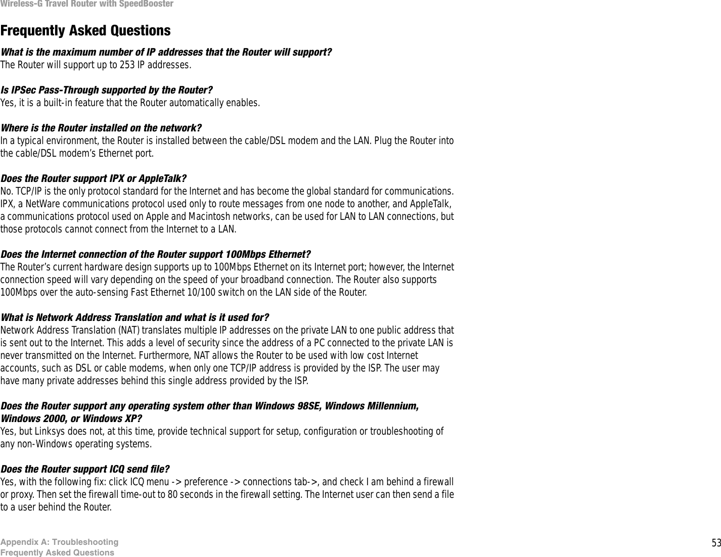 53Appendix A: TroubleshootingFrequently Asked QuestionsWireless-G Travel Router with SpeedBoosterFrequently Asked QuestionsWhat is the maximum number of IP addresses that the Router will support? The Router will support up to 253 IP addresses.Is IPSec Pass-Through supported by the Router? Yes, it is a built-in feature that the Router automatically enables.Where is the Router installed on the network? In a typical environment, the Router is installed between the cable/DSL modem and the LAN. Plug the Router into the cable/DSL modem’s Ethernet port.Does the Router support IPX or AppleTalk? No. TCP/IP is the only protocol standard for the Internet and has become the global standard for communications. IPX, a NetWare communications protocol used only to route messages from one node to another, and AppleTalk, a communications protocol used on Apple and Macintosh networks, can be used for LAN to LAN connections, but those protocols cannot connect from the Internet to a LAN.Does the Internet connection of the Router support 100Mbps Ethernet? The Router’s current hardware design supports up to 100Mbps Ethernet on its Internet port; however, the Internet connection speed will vary depending on the speed of your broadband connection. The Router also supports 100Mbps over the auto-sensing Fast Ethernet 10/100 switch on the LAN side of the Router. What is Network Address Translation and what is it used for? Network Address Translation (NAT) translates multiple IP addresses on the private LAN to one public address that is sent out to the Internet. This adds a level of security since the address of a PC connected to the private LAN is never transmitted on the Internet. Furthermore, NAT allows the Router to be used with low cost Internet accounts, such as DSL or cable modems, when only one TCP/IP address is provided by the ISP. The user may have many private addresses behind this single address provided by the ISP.Does the Router support any operating system other than Windows 98SE, Windows Millennium, Windows 2000, or Windows XP? Yes, but Linksys does not, at this time, provide technical support for setup, configuration or troubleshooting of any non-Windows operating systems.Does the Router support ICQ send file?  Yes, with the following fix: click ICQ menu -&gt; preference -&gt; connections tab-&gt;, and check I am behind a firewall or proxy. Then set the firewall time-out to 80 seconds in the firewall setting. The Internet user can then send a file to a user behind the Router.