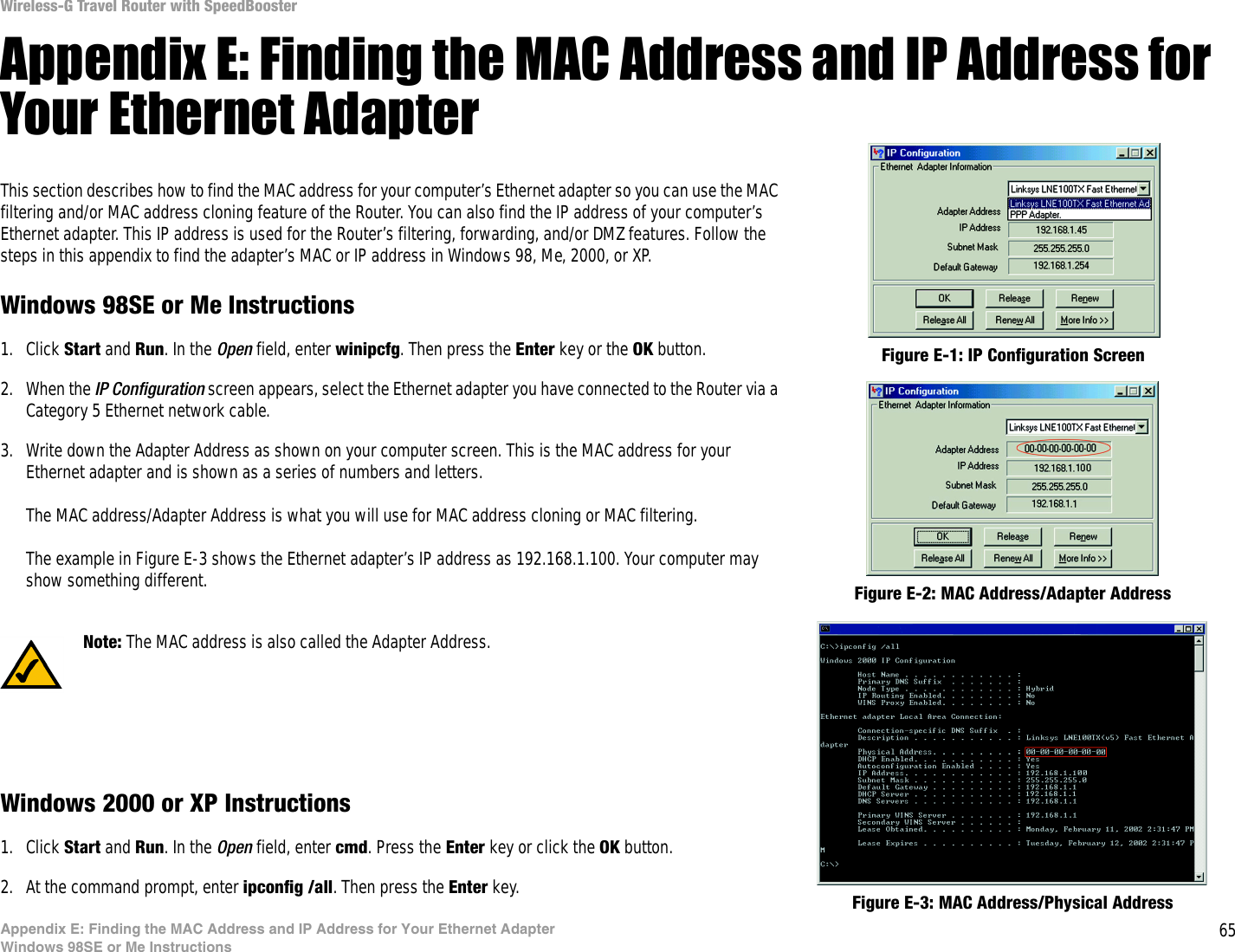 65Appendix E: Finding the MAC Address and IP Address for Your Ethernet AdapterWindows 98SE or Me InstructionsWireless-G Travel Router with SpeedBoosterAppendix E: Finding the MAC Address and IP Address for Your Ethernet AdapterThis section describes how to find the MAC address for your computer’s Ethernet adapter so you can use the MAC filtering and/or MAC address cloning feature of the Router. You can also find the IP address of your computer’s Ethernet adapter. This IP address is used for the Router’s filtering, forwarding, and/or DMZ features. Follow the steps in this appendix to find the adapter’s MAC or IP address in Windows 98, Me, 2000, or XP.Windows 98SE or Me Instructions1. Click Start and Run. In the Open field, enter winipcfg. Then press the Enter key or the OK button. 2. When the IP Configuration screen appears, select the Ethernet adapter you have connected to the Router via a Category 5 Ethernet network cable.3. Write down the Adapter Address as shown on your computer screen. This is the MAC address for your Ethernet adapter and is shown as a series of numbers and letters.The MAC address/Adapter Address is what you will use for MAC address cloning or MAC filtering.The example in Figure E-3 shows the Ethernet adapter’s IP address as 192.168.1.100. Your computer may show something different.Windows 2000 or XP Instructions1. Click Start and Run. In the Open field, enter cmd. Press the Enter key or click the OK button.2. At the command prompt, enter ipconfig /all. Then press the Enter key.Figure E-2: MAC Address/Adapter AddressFigure E-1: IP Configuration ScreenNote: The MAC address is also called the Adapter Address.Figure E-3: MAC Address/Physical Address