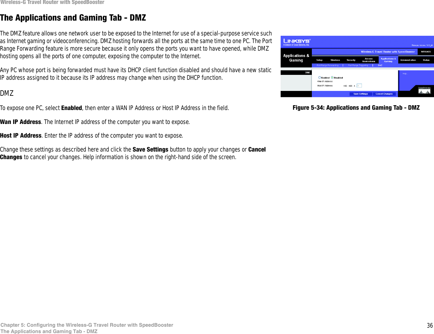 36Chapter 5: Configuring the Wireless-G Travel Router with SpeedBoosterThe Applications and Gaming Tab - DMZWireless-G Travel Router with SpeedBoosterThe Applications and Gaming Tab - DMZThe DMZ feature allows one network user to be exposed to the Internet for use of a special-purpose service such as Internet gaming or videoconferencing. DMZ hosting forwards all the ports at the same time to one PC. The Port Range Forwarding feature is more secure because it only opens the ports you want to have opened, while DMZ hosting opens all the ports of one computer, exposing the computer to the Internet. Any PC whose port is being forwarded must have its DHCP client function disabled and should have a new static IP address assigned to it because its IP address may change when using the DHCP function.DMZTo expose one PC, select Enabled, then enter a WAN IP Address or Host IP Address in the field.Wan IP Address. The Internet IP address of the computer you want to expose.Host IP Address. Enter the IP address of the computer you want to expose.Change these settings as described here and click the Save Settings button to apply your changes or Cancel Changes to cancel your changes. Help information is shown on the right-hand side of the screen. Figure 5-34: Applications and Gaming Tab - DMZ